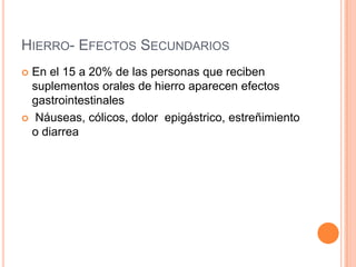 HIERRO- EFECTOS SECUNDARIOS
 En el 15 a 20% de las personas que reciben
suplementos orales de hierro aparecen efectos
gastrointestinales
 Náuseas, cólicos, dolor epigástrico, estreñimiento
o diarrea
 