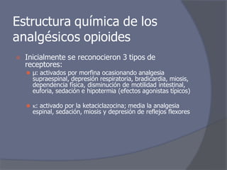 Estructura química de los
analgésicos opioides
⦿ Inicialmente se reconocieron 3 tipos de
receptores:
⚫ μ: activados por morfina ocasionando analgesia
supraespinal, depresión respiratoria, bradicardia, miosis,
dependencia física, disminución de motilidad intestinal,
euforia, sedación e hipotermia (efectos agonistas típicos)
⚫ : activado por la ketaciclazocina; media la analgesia
espinal, sedación, miosis y depresión de reflejos flexores
 