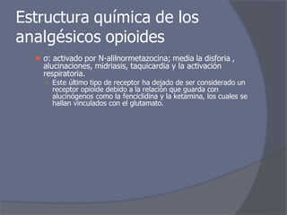 Estructura química de los
analgésicos opioides
⚫ σ: activado por N-alilnormetazocina; media la disforia ,
alucinaciones, midriasis, taquicardia y la activación
respiratoria.
○ Este último tipo de receptor ha dejado de ser considerado un
receptor opioide debido a la relación que guarda con
alucinógenos como la fenciclidina y la ketamina, los cuales se
hallan vinculados con el glutamato.
 