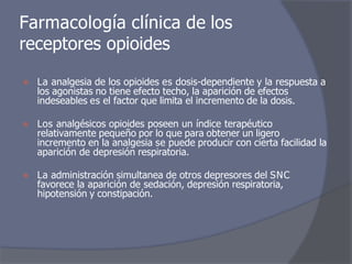 ⦿ La analgesia de los opioides es dosis-dependiente y la respuesta a
los agonistas no tiene efecto techo, la aparición de efectos
indeseables es el factor que limita el incremento de la dosis.
⦿ Los analgésicos opioides poseen un índice terapéutico
relativamente pequeño por lo que para obtener un ligero
incremento en la analgesia se puede producir con cierta facilidad la
aparición de depresión respiratoria.
⦿ La administración simultanea de otros depresores del SNC
favorece la aparición de sedación, depresión respiratoria,
hipotensión y constipación.
Farmacología clínica de los
receptores opioides
 