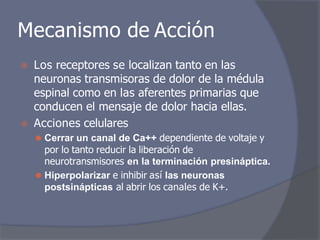 Mecanismo de Acción
⦿ Los receptores se localizan tanto en las
neuronas transmisoras de dolor de la médula
espinal como en las aferentes primarias que
conducen el mensaje de dolor hacia ellas.
⦿ Acciones celulares
⚫ Cerrar un canal de Ca++ dependiente de voltaje y
por lo tanto reducir la liberación de
neurotransmisores en la terminación presináptica.
⚫ Hiperpolarizar e inhibir así las neuronas
postsinápticas al abrir los canales de K+.
 