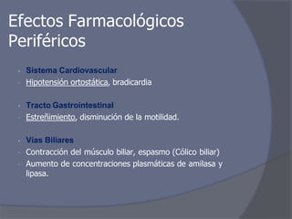 Efectos Farmacológicos
Periféricos
• Sistema Cardiovascular
- Hipotensión ortostática, bradicardia
• Tracto Gastrointestinal
- Estreñimiento, disminución de la motilidad.
• Vías Biliares
- Contracción del músculo biliar, espasmo (Cólico biliar)
- Aumento de concentraciones plasmáticas de amilasa y
lipasa.
 
