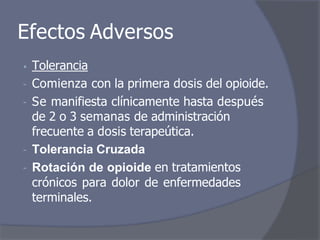 Efectos Adversos
• Tolerancia
- Comienza con la primera dosis del opioide.
- Se manifiesta clínicamente hasta después
de 2 o 3 semanas de administración
frecuente a dosis terapeútica.
- Tolerancia Cruzada
- Rotación de opioide en tratamientos
crónicos para dolor de enfermedades
terminales.
 