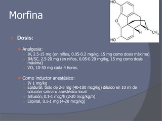 Morfina
⦿ Dosis:
⚫ Analgesia:
○ IV, 2.5-15 mg (en niños, 0.05-0.2 mg/kg, 15 mg como dosis máxima)
○ IM/SC, 2.5-20 mg (en niños, 0.05-0.20 mg/kg, 15 mg como dosis
máxima)
○ VO, 10-30 mg cada 4 horas.
⚫ Como inductor anestésico:
○ IV 1 mg/kg
○ Epidural: bolo de 2-5 mg (40-100 mcg/kg) diluído en 10 ml de
solución salina o anestésico local
○ Infusión, 0.1-1 mcg/h (2-20 mcg/kg/h)
○ Espinal, 0.1-1 mg (4-20 mcg/kg)
 