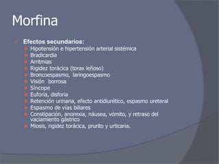 Morfina
⦿ Efectos secundarios:
⚫ Hipotensión e hipertensión arterial sistémica
⚫ Bradicardia
⚫ Arritmias
⚫ Rigidez torácica (torax leñoso)
⚫ Broncoespasmo, laringoespasmo
⚫ Visión borrosa
⚫ Síncope
⚫ Euforia, disforia
⚫ Retención urinaria, efecto antidiurético, espasmo ureteral
⚫ Espasmo de vías biliares
⚫ Constipación, anorexia, náusea, vómito, y retraso del
vaciamiento gástrico
⚫ Miosis, rigidez torácica, prurito y urticaria.
 