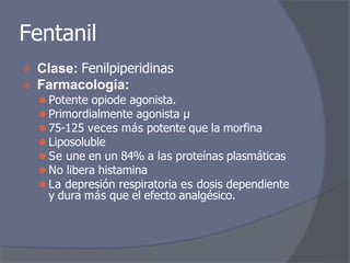 Fentanil
⦿ Clase: Fenilpiperidinas
⦿ Farmacología:
⚫ Potente opiode agonista.
⚫ Primordialmente agonista μ
⚫ 75-125 veces más potente que la morfina
⚫ Liposoluble
⚫ Se une en un 84% a las proteínas plasmáticas
⚫ No libera histamina
⚫ La depresión respiratoria es dosis dependiente
y dura más que el efecto analgésico.
 