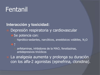 Fentanil
Interacción y toxicidad:
⦿ Depresión respiratoria y cardiovascular
⚫ Se potencia con:
○ hipnótico-sedantes, narcóticos, anestésicos volátiles, N2O
⚫ ↑
○ anfetaminas, inhbidores de la MAO, fenotiazinas,
antidepresivos tricíclicos
⦿ La analgesia aumenta y prolonga su duración
con los alfa-2 agonistas (epinefrina, clonidina).
 