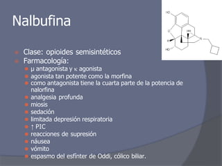 Nalbufina
⦿ Clase: opioides semisintéticos
⦿ Farmacología:
⚫ μ antagonista y  agonista
⚫ agonista tan potente como la morfina
⚫ como antagonista tiene la cuarta parte de la potencia de
nalorfina
⚫ analgesia profunda
⚫ miosis
⚫ sedación
⚫ limitada depresión respiratoria
⚫ ↑ PIC
⚫ reacciones de supresión
⚫ náusea
⚫ vómito
⚫ espasmo del esfínter de Oddi, cólico biliar.
 
