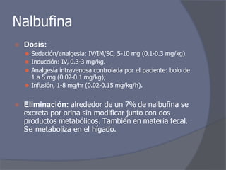 Nalbufina
⦿ Dosis:
⚫ Sedación/analgesia: IV/IM/SC, 5-10 mg (0.1-0.3 mg/kg).
⚫ Inducción: IV, 0.3-3 mg/kg.
⚫ Analgesia intravenosa controlada por el paciente: bolo de
1 a 5 mg (0.02-0.1 mg/kg);
⚫ Infusión, 1-8 mg/hr (0.02-0.15 mg/kg/h).
⦿ Eliminación: alrededor de un 7% de nalbufina se
excreta por orina sin modificar junto con dos
productos metabólicos. También en materia fecal.
Se metaboliza en el hígado.
 