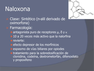 Naloxona
⦿ Clase: Sintético (n-alil derivado de
oximorfona)
⦿ Farmacología:
⚫ antagonista puro de receptores μ, δ y 
⚫ 10 a 20 veces más activo que la nalorfina
⚫ revierte:
⚫ efecto depresor de los morfínicos
⚫ espasmo de vías biliares por opiodes
⚫ tratamiento para la sobredosificación de
clonidina, codeína, dextrometorfán, difenoxilato
y propoxifeno
 