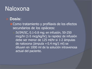 Naloxona
⦿ Dosis:
⚫Como tratamiento y profilaxis de los efectos
secundarios de los opiáceos:
○ IV/IM/SC, 0.1-0.8 mg; en infusión, 50-250
mcg/hr (1-5 mcg/kg/hr); la rapidez de infusión
debe ser menor de 125 ml/hr si 1-2 ámpulas
de naloxona (ámpula =0.4 mg/1 ml) se
diluyen en 1000 ml de la solución intravenosa
actual del paciente.
 