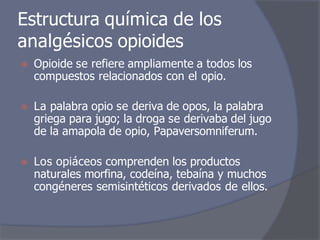 Estructura química de los
analgésicos opioides
⦿ Opioide se refiere ampliamente a todos los
compuestos relacionados con el opio.
⦿ La palabra opio se deriva de opos, la palabra
griega para jugo; la droga se derivaba del jugo
de la amapola de opio, Papaversomniferum.
⦿ Los opiáceos comprenden los productos
naturales morfina, codeína, tebaína y muchos
congéneres semisintéticos derivados de ellos.
 
