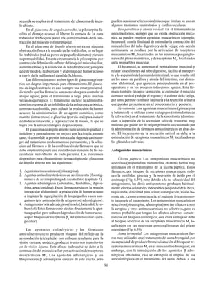 96
segunda se emplea en el tratamiento del glaucoma de ángu-
lo abierto.
En el glaucoma de ángulo estrecho, la pilocarpina fa-
cilita el drenaje acuoso al liberar la entrada de la zona
trabecular del bloqueo por el iris, como resultado de la con-
tracción del músculo esfínter pupilar.
En el glaucoma de ángulo abierto no existe ninguna
obstrucción física a la entrada de las trabéculas, en su lugar
las trabéculas (red de poros de pequeño diámetro) pierden
su permeabilidad. En esta circunstancia la pilocarpina, por
contracción del músculo esfínter del iris y del músculo ciliar,
aumenta el tono y la alineación de la red trabecular, y mejora
de este modo la reabsorción y el drenaje del humor acuoso
a través de la red hasta el canal de Schlemm.
Las diferencias entre ambos tipos de glaucoma prima-
rios son de gran importancia para el tratamiento. El glauco-
ma de ángulo estrecho es casi siempre una emergencia mé-
dica en la que los fármacos son esenciales para controlar el
ataque agudo; pero el tratamiento a largo plazo muchas
veces es quirúrgico. El tratamiento incluye la administra-
ción intravenosa de un inhibidor de la anhidrasa carbónica,
como acetazolamida, para reducir la producción de humor
acuoso; la administración de un agente osmótico, como
manitol (intravenoso) o glicerina (por vía oral) para inducir
deshidratación ocular, y la producción de miosis, la que se
logra con la aplicación tópica de pilocarpina.
El glaucoma de ángulo abierto tiene un inicio gradual e
insidioso y generalmente no mejora con la cirugía; en este
caso, el control de la presión intraocular depende casi siem-
pre del tratamiento medicamentoso permanente, y la selec-
ción del fármaco o de la combinación de fármacos que se
debe emplear requiere una cuidadosa evaluación de las ne-
cesidades individuales de cada paciente. Las elecciones
disponibles para el tratamiento farmacológico del glaucoma
de ángulo abierto son las siguientes:
1. Agonistas muscarínicos (pilocarpina).
2. Agentes anticolinesterásicos de acción corta (fisostig-
mina) o de acción prolongada (ecotiofato) (capítulo 7).
3. Agentes adrenérgicos (adrenalina, fenilefrina, dipive-
frina, apraclonidina). Estos fármacos reducen la presión
intraocular al disminuir la producción de humor acuoso
e impiden la ingurgitación de los pequeños vasos san-
guíneos (por estimulación de receptoresα adrenérgicos).
4. Antagonistas beta adrenérgicos (timolol, betaxolol, levo-
bunolol). Estos fármacos no afectan directamente la aper-
tura pupilar, pero reducen la producción de humor acuo-
so por bloqueo de receptores β2
del epitelio ciliar (cuer-
po ciliar).
Los agonistas colinérgicos y los fármacos
anticolinesterásicos producen bloqueo del reflejo de la
acomodación (cicloplejía) con enfoque resultante para la
visión cercana, es decir, producen trastornos transitorios
en la visión lejana. Este efecto indeseable se debe a la
contracción del músculo ciliar por activación de receptores
muscarínicos M3
. Los agonistas adrenérgicos y los
bloqueadores β adrenérgicos carecen de este efecto, pero
pueden ocasionar efectos sistémicos que limitan su uso en
algunos trastornos respiratorios y cardiovasculares.
Íleo paralítico y atonía vesical. En el tratamiento de
estos trastornos, siempre que no exista obstrucción mecá-
nica, se pueden emplear agonistas muscarínicos (ejemplo,
betanecol) con la finalidad de estimular la contracción del
músculo liso del tubo digestivo y de la vejiga; esta acción
estimulante se produce por la activación de receptores
muscarínicos M1
, localizados en las neuronas posganglio-
nares del plexo mientérico, y de receptores M3
, localizados
en la propia fibra muscular.
El betanecol, al aumentar el peristaltismo intestinal y
relajar los esfínteres del tubo digestivo, facilita el transpor-
te y la expulsión del contenido intestinal, lo que resulta útil
en los casos de parálisis y atonía del intestino, con disten-
sión abdominal, que aparecen principalmente en el pos-
operatorio y en los procesos infecciosos agudos. Este fár-
maco también favorece la micción, al estimular el músculo
detrusor vesical y relajar el trígono y el esfínter de la vejiga,
por tanto permite combatir la disuria y la retención urinaria
que pueden presentarse en el posoperatorio y posparto.
Xerostomía. Los agonistas muscarínicos (pilocarpina
y betanecol) se utilizan como sialagogos (estimulantes de
la salivación) en el tratamiento de la xerostomía (disminu-
ción o supresión de la secreción salival), trastorno muy
molesto que puede ser de origen primario u ocasionado por
la administración de fármacos anticolinérgicos en altas do-
sis. El incremento de la secreción salival se debe a la
estimulación de receptores muscarínicos M3
localizados en
las glándulas salivales.
Antagonistas muscarínicos
Úlcera péptica. Los antagonistas muscarínicos no
selectivos (propantelina, metantelina, etcétera) fueron muy
utilizados en el tratamiento de la úlcera péptica. Estos
fármacos, por bloqueo de receptores muscarínicos, redu-
cen la motilidad gástrica y la secreción de ácido por el
estómago (Fig. 6.39), pero debido a la no selectividad del
antagonismo, las dosis antisecretoras producen habitual-
mente efectos colaterales indeseables (sequedad de la boca,
taquicardia, dificultad para orinar, constipación, visión bo-
rrosa, etc.); como consecuencia, el paciente frecuentemen-
te incumple el tratamiento. Los antagonistas muscarínicos
selectivos (pirenzepina, telenzepina) son tan eficaces como
la atropina y otros antimuscarínicos no selectivos, pero es
menos probable que tengan los efectos adversos caracte-
rísticos del bloqueo colinérgico; esta clara ventaja se debe
al bloqueo selectivo de los receptores muscarínicos M1
lo-
calizados en las neuronas posganglionares del plexo
mientérico (Fig. 6.39).
Asma bronquial. Los antagonistas muscarínicos fue-
ron muy utilizados en el tratamiento del asma bronquial, por
su capacidad de producir broncodilatación al bloquear re-
ceptores muscarínicos M3
en el músculo liso bronquial; sin
embargo, con la introducción de los agonistas β adre-
nérgicos inhalados, casi se extinguió el empleo de los
anticolinérgicos en el tratamiento del asma, debido a sus
 