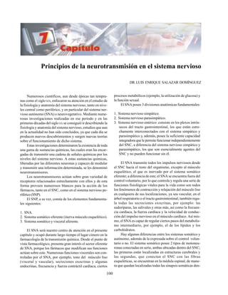 100
Principios de la neurotransmisión en el sistema nervioso
DR.LUIS ENRIQUE SALAZAR DOMÍNGUEZ
procesos metabólicos (ejemplo, la utilización de glucosa) y
la función sexual.
El SNA posee 3 divisiones anatómicas fundamentales:
1. Sistema nervioso simpático.
2. Sistema nervioso parasimpático.
3. Sistema nervioso entérico: consiste en los plexos intrín-
secos del tracto gastrointestinal, los que están estre-
chamente interconectados con el sistema simpático y
parasimpático y, además, posee la suficiente capacidad
integradora que le permite funcionar independientemente
del SNC, a diferencia del sistema nervioso simpático y
parasimpático, los que son esencialmente agentes del
SNC y no pueden funcionar sin él.
El SNA transmite todos los impulsos nerviosos desde
el SNC hacia el resto del organismo, excepto al músculo
esquelético, el que es inervado por el sistema somático
eferente; a diferencia de este, el SNA se encuentra fuera del
control voluntario, por lo que controla y regula una serie de
funciones fisiológicas vitales para la vida como son todos
los fenómenos de contracción y relajación del músculo liso
en cualquiera de sus localizaciones, ya sea vascular, en el
árbol respiratorio o el tracto gastrointestinal; también regu-
la todas las secreciones exocrinas, por ejemplo: las
sudoríparas, las salivales y otras más, así como la frecuen-
cia cardíaca, la fuerza cardíaca y la velocidad de conduc-
ción del impulso nervioso en el músculo cardíaco. Así mis-
mo, el SNA es capaz de regular ciertos pasos del metabolis-
mo intermediario, por ejemplo, el de los lípidos y los
carbohidratos.
Hay algunas diferencias entre los sistemas somático y
autónomo, además de la expresada sobre el control volun-
tario o no. El sistema somático posee 2 tipos de motoneu-
ronas conectadas en serie, ambas ubicadas dentro del SNC;
las primeras están localizadas en estructuras cerebrales y
las segundas, que conectan el SNC con las fibras
esqueléticas, se encuentran en la médula espinal, de mane-
ra que quedan localizadas todas las sinapsis somáticas den-
Numerosos científicos, aun desde épocas tan tempra-
nas como el sigloXIX, enfocaron su atención en el estudio de
la fisiología y anatomía del sistema nervioso, tanto en nive-
les central como periférico, y en particular del sistema ner-
vioso autónomo (SNA) o neurovegetativo. Mediante nume-
rosas investigaciones realizadas en ese período y en las
primeras décadas del sigloXX se consiguió ir describiendo la
fisiología y anatomía del sistema nervioso, estudios que aun
en la actualidad no han sido concluidos, ya que cada día se
producen nuevos descubrimientos y surgen nuevas teorías
sobre el funcionamiento de dicho sistema.
Estas investigaciones determinaron la existencia de toda
una gama de sustancias químicas, las cuales eran las encar-
gadas de transmitir una cadena de señales químicas por los
niveles del sistema nervioso. A estas sustancias químicas,
liberadas por las diferentes neuronas y capaces de modular
y transmitir una información determinada, se les denominó
neurotransmisores.
Los neurotransmisores actúan sobre gran variedad de
receptores relacionados estrechamente con ellos y de esta
forma proveen numerosos blancos para la acción de los
fármacos, tanto en el SNC, como en el sistema nervioso pe-
riférico(SNP).
El SNP, a su vez, consta de los elementos fundamenta-
les siguientes:
1. SNA.
2. Sistema somático eferente (inerva músculo esquelético).
3. Sistema somático y visceral aferente.
El SNA será nuestro centro de atención en el presente
capítulo y ocupó durante largo tiempo el lugar cimero en la
farmacología de la transmisión química. Desde el punto de
vista farmacológico, presenta gran interés el sector eferente
de SNA, porque los fármacos que modifican sus funciones
actúan sobre este. Numerosas funciones viscerales son con-
troladas por el SNA, por ejemplo, tono del músculo liso
(visceral y vascular), secreciones exocrinas y algunas
endocrinas, frecuencia y fuerza contráctil cardíaca, ciertos
 