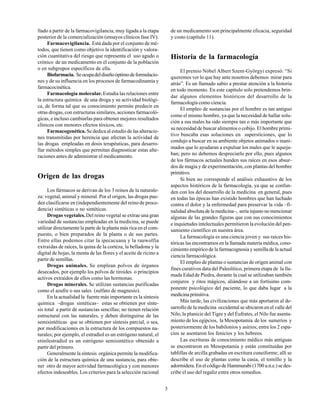 3
llado a partir de la farmacovigilancia, muy ligada a la etapa
posterior de la comercialización (ensayos clínicos fase IV).
Farmacovigilancia. Está dada por el conjunto de mé-
todos, que tienen como objetivo la identificación y valora-
ción cuantitativa del riesgo que representa el uso agudo o
crónico de un medicamento en el conjunto de la población
o en subgrupos específicos de ella.
Biofarmacia. Seocupadeldiseñoóptimodeformulacio-
nes y de su influencia en los procesos de farmacodinamia y
farmacocinética.
Farmacología molecular. Estudia las relaciones entre
la estructura química de una droga y su actividad biológi-
ca, de forma tal que su conocimiento permite predecir en
otras drogas, con estructuras similares, acciones farmacoló-
gicas, e incluso cambiarlas para obtener mejores resultados
clínicos con menores efectos tóxicos, etc.
Farmacogenética. Se dedica al estudio de las alteracio-
nes transmitidas por herencia que afectan la actividad de
las drogas empleadas en dosis terapéuticas, para desarro-
llar métodos simples que permitan diagnosticar estas alte-
raciones antes de administrar el medicamento.
Origen de las drogas
Los fármacos se derivan de los 3 reinos de la naturale-
za: vegetal, animal y mineral. Por el origen, las drogas pue-
den clasificarse en (independientemente del reino de proce-
dencia) sintéticas o no sintéticas.
Drogas vegetales.Del reino vegetal se extrae una gran
variedad de sustancias empleadas en la medicina, se puede
utilizar directamente la parte de la planta más rica en el com-
puesto, o bien preparados de la planta o de sus partes.
Entre ellas podemos citar la ipecacuana y la rauwolfia
extraídas de raíces, la quina de la corteza, la belladona y la
digital de hojas, la menta de las flores y el aceite de ricino a
partir de semillas.
Drogas animales. Se emplean polvos de órganos
desecados, por ejemplo los polvos de tiroides o principios
activos extraídos de ellos como las hormonas.
Drogas minerales. Se utilizan sustancias purificadas
como el azufre o sus sales (sulfato de magnesio).
En la actualidad la fuente más importante es la síntesis
química –drogas sintéticas– estas se obtienen por sínte-
sis total a partir de sustancias sencillas; no tienen relación
estructural con las naturales, y deben distinguirse de las
semisintéticas que se obtienen por síntesis parcial, o sea,
por modificaciones en la estructura de los compuestos na-
turales; por ejemplo, el estradiol es un estrógeno natural, el
etinilestradiol es un estrógeno semisintético obtenido a
partir del primero.
Generalmente la síntesis orgánica permite la modifica-
ción de la estructura química de una sustancia, para obte-
ner otro de mayor actividad farmacológica y con menores
efectos indeseables. Los criterios para la selección racional
de un medicamento son principalmente eficacia, seguridad
y costo (capítulo 11).
Historia de la farmacología
El premio Nóbel Albert Szent-Györgyi expresó: “Si
queremos ver lo que hay ante nosotros debemos mirar para
atrás”. Es un llamado sabio a prestar atención a la historia
en todo momento. En este capítulo solo pretendemos brin-
dar algunos elementos históricos del desarrollo de la
farmacología como ciencia.
El empleo de sustancias por el hombre es tan antiguo
como el mismo hombre, ya que la necesidad de hallar solu-
ción a sus males ha sido siempre tan o más importante que
su necesidad de buscar alimentos o cobijo. El hombre primi-
tivo buscaba esas soluciones en supersticiones, que lo
condujo a buscar en su ambiente objetos animados o inani-
mados que lo ayudaran a expulsar los males que le aqueja-
ban; pero no debemos despreciarlo por ello, pues algunos
de los fármacos actuales hunden sus raíces en esos absur-
dos de magia y de experimentación, con plantas del hombre
primitivo.
Si bien no corresponde el análisis exhaustivo de los
aspectos históricos de la farmacología, ya que se confun-
den con los del desarrollo de la medicina en general, pues
en todas las épocas han existido hombres que han luchado
contra el dolor y la enfermedad para preservar la vida –fi-
nalidad absoluta de la medicina–, sería injusto no mencionar
algunas de las grandes figuras que con sus conocimientos
e inquietudes intelectuales permitieron la evolución del pen-
samiento científico en nuestra área.
La farmacología es una ciencia joven y sus raíces his-
tóricas las encontramos en la llamada materia médica, cono-
cimiento empírico de la farmacognosia y semilla de la actual
ciencia farmacológica.
El empleo de plantas o sustancias de origen animal con
fines curativos data del Paleolítico, primera etapa de la lla-
mada Edadde Piedra, durante la cual se utilizaban también
conjuros y ritos mágicos, aliándose a un fortísimo com-
ponente psicológico del paciente, lo que daba lugar a la
medicina primitiva.
Más tarde, las civilizaciones que más aportaron al de-
sarrollo de la medicina occidental se ubicaron en el valle del
Nilo, la planicie del Tigre y del Éufrates, el Nilo fue asenta-
miento de los egipcios, la Mesopotamia de los sumerios y
posteriormente de los babilonios y asirios; entre los 2 espa-
cios se asentaron los fenicios y los hebreos.
Las escrituras de conocimiento médico más antiguas
se encontraron en Mesopotamia y están constituidas por
tablillas de arcilla grabadas en escritura cuneiforme; allí se
describe el uso de plantas como la casia, el tomillo y la
adormidera. En el código de Hammurabi (1700 a.n.e.) se des-
cribe el uso del regaliz entre otros remedios.
 