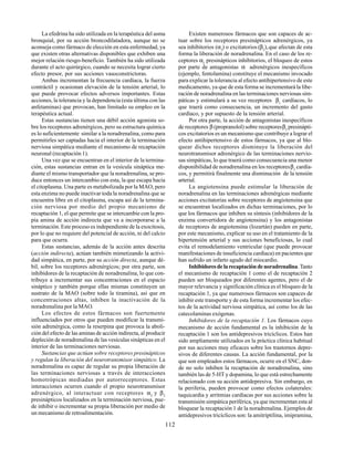 112
La efedrina ha sido utilizada en la terapéutica del asma
bronquial, por su acción broncodilatadora, aunque no se
aconseja como fármaco de elección en esta enfermedad, ya
que existen otras alternativas disponibles que exhiben una
mejor relación riesgo-beneficio. También ha sido utilizada
durante el acto quirúrgico, cuando se necesita lograr cierto
efecto presor, por sus acciones vasoconstrictoras.
Ambas incrementan la frecuencia cardíaca, la fuerza
contráctil y ocasionan elevación de la tensión arterial, lo
que puede provocar efectos adversos importantes. Estas
acciones, la tolerancia y la dependencia (esta última con las
anfetaminas) que provocan, han limitado su empleo en la
terapéutica actual.
Estas sustancias tienen una débil acción agonista so-
bre los receptores adrenérgicos, pero su estructura química
es lo suficientemente similar a la noradrenalina, como para
permitirles ser captadas hacia el interior de la terminación
nerviosa simpática mediante el mecanismo de recaptación
neuronal (recaptación 1).
Una vez que se encuentran en el interior de la termina-
ción, estas sustancias entran en la vesícula sináptica me-
diante el mismo transportador que la noradrenalina, se pro-
duce entonces un intercambio con esta, la que escapa hacia
el citoplasma. Una parte es metabolizada por la MAO, pero
esta enzima no puede inactivar toda la noradrenalina que se
encuentra libre en el citoplasma, escapa así de la termina-
ción nerviosa por medio del propio mecanismo de
recaptación 1, el que permite que se intercambie con la pro-
pia amina de acción indirecta que va a incorporarse a la
terminación. Este proceso es independiente de la exocitosis,
por lo que no requiere del potencial de acción, ni del calcio
para que ocurra.
Estas sustancias, además de la acción antes descrita
(acción indirecta), actúan también mimetizando la activi-
dad simpática, en parte, por su acción directa, aunque dé-
bil, sobre los receptores adrenérgicos; por otra parte, son
inhibidores de la recaptación de noradrenalina, lo que con-
tribuye a incrementar sus concentraciones en el espacio
sináptico y también porque ellas mismas constituyen un
sustrato de la MAO (sobre todo la tiramina), así que en
concentraciones altas, inhiben la inactivación de la
noradrenalina por la MAO.
Los efectos de estos fármacos son fuertemente
influenciados por otros que pueden modificar la transmi-
sión adrenérgica, como la reserpina que provoca la aboli-
ción del efecto de las aminas de acción indirecta, al producir
depleción de noradrenalina de las vesículas sinápticas en el
interior de las terminaciones nerviosas.
Sustancias que actúan sobre receptores presinápticos
y regulan la liberación del neurotransmisor simpático. La
noradrenalina es capaz de regular su propia liberación de
las terminaciones nerviosas a través de interacciones
homotrópicas mediadas por autorreceptores. Estas
interacciones ocurren cuando el propio neurotransmisor
adrenérgico, al interactuar con receptores α2
y β2
presinápticos localizados en la terminación nerviosa, pue-
de inhibir o incrementar su propia liberación por medio de
un mecanismo de retroalimentación.
Existen numerosos fármacos que son capaces de ac-
tuar sobre los receptores presinápticos adrenérgicos, ya
sea inhibitorios (α2
) o excitatorios (β2
),que afectan de esta
forma la liberación de noradrenalina. En el caso de los re-
ceptores α2
presinápticos inhibitorios, el bloqueo de estos
por parte de antagonistas α adrenérgicos inespecíficos
(ejemplo, fentolamina) constituye el mecanismo invocado
para explicar la tolerancia al efecto antihipertensivo de este
medicamento, ya que de esta forma se incrementará la libe-
ración de noradrenalina en las terminaciones nerviosas sim-
páticas y estimulará a su vez receptores β1
cardíacos, lo
que traerá como consecuencia, un incremento del gasto
cardíaco, y por supuesto de la tensión arterial.
Por otra parte, la acción de antagonistas inespecíficos
de receptores β (propranolol) sobre receptoresβ2
presinápti-
cos excitatorios es un mecanismo que contribuye a lograr el
efecto antihipertensivo de estos fármacos, ya que al blo-
quear dichos receptores disminuye la liberación del
neurotransmisor adrenérgico de las terminaciones nervio-
sas simpáticas, lo que traerá como consecuencia una menor
disponibilidad de noradrenalina en los receptoresβ1
cardía-
cos, y permitirá finalmente una disminución de la tensión
arterial.
La angiotensina puede estimular la liberación de
noradrenalina en las terminaciones adrenérgicas mediante
acciones excitatorias sobre receptores de angiotensina que
se encuentran localizados en dichas terminaciones, por lo
que los fármacos que inhiben su síntesis (inhibidores de la
enzima convertidora de angiotensina) y los antagonistas
de receptores de angiotensina (lozartán) pueden en parte,
por este mecanismo, explicar su uso en el tratamiento de la
hipertensión arterial y sus acciones beneficiosas, lo cual
evita el remodelamiento ventricular (que puede provocar
manifestaciones de insuficiencia cardíaca) en pacientes que
han sufrido un infarto agudo del miocardio.
Inhibidoresdelarecaptacióndenoradrenalina.Tanto
el mecanismo de recaptación 1 como el de recaptación 2
pueden ser bloqueados por diferentes agentes, pero el de
mayor relevancia y significación clínica es el bloqueo de la
recaptación 1, ya que numerosos fármacos son capaces de
inhibir este transporte y de esta forma incrementar los efec-
tos de la actividad nerviosa simpática, así como los de las
catecolaminas exógenas.
Inhibidores de la recaptación 1. Los fármacos cuyo
mecanismo de acción fundamental es la inhibición de la
recaptación 1 son los antidepresivos tricíclicos. Estos han
sido ampliamente utilizados en la práctica clínica habitual
por sus acciones muy eficaces sobre los trastornos depre-
sivos de diferentes causas. La acción fundamental, por la
que son empleados estos fármacos, ocurre en el SNC, don-
de no solo inhiben la recaptación de noradrenalina, sino
también las de 5-HT y dopamina, lo que está estrechamente
relacionado con su acción antidepresiva. Sin embargo, en
la periferia, pueden provocar como efectos colaterales:
taquicardia y arritmias cardíacas por sus acciones sobre la
transmisión simpática periférica, ya que incrementan esta al
bloquear la recaptación 1 de la noradrenalina. Ejemplos de
antidepresivos tricíclicos son: la amitriptilina, imipramina,
 