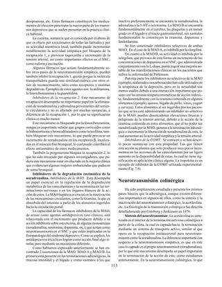 113
desipramina, etc. Estos fármacos constituyen los medica-
mentos de elección para tratar la mayor parte de los trastor-
nos depresivos que se suelen presentar en la práctica clíni-
ca habitual.
La cocaína, sustancia que es conocida por el abuso de
que es objeto por toxicómanos de todas las latitudes y por
su actividad anestésica local, también puede incrementar
notablemente la actividad simpática por bloqueo de la
recaptación 1, y provocar taquicardia e incremento de la
tensión arterial, así como importantes efectos en el SNC,
como euforia y excitación.
Algunos fármacos que actúan fundamentalmente so-
bre otros pasos de la neurotransmisión simpática, pueden
también inhibir la recaptación 1, quizás porque la molécula
transportadora guarda una similitud estérica con otros si-
tios de reconocimiento, tales como receptores y enzimas
degradativas. Ejemplos de estos agentes son: la anfetamina,
la fenoxibenzamina y la guanetidina.
Inhibidores de la recaptación 2. Este mecanismo de
recaptación desempeña un importante papel en la elimina-
ción de noradrenalina y adrenalina provenientes del torren-
te circulatorio y no es afectado por muchas sustancias, a
diferencia de la recaptación 1, por lo que su significación
clínica es mucho menor.
Este mecanismo es bloqueado por la fenoxibenzamina,
aunque es importante señalar que grupos corticoides como
la hidrocortisona y broncodilatadores como la teofilina, tam-
bién bloquean este mecanismo, lo que puede provocar un
incremento de noradrenalina en los receptores β2
localiza-
dos en el músculo liso bronquial, lo cual puede contribuir al
efecto antiasmático de estos medicamentos.
También la progesterona bloquea la recaptación 2, lo
que ha sido invocado por algunos investigadores, que pu-
diera este mecanismo estar involucrado en la mejoría clínica
que evidencian algunas mujeres embarazadas que padecen
de asma bronquial.
Inhibidores de la degradación enzimática de la
noradrenalina. Inhibidores de la MAO. Esta desempeña
un papel esencial en la regulación de la degradación
metabólica de las catecolaminas y la serotonina en las ter-
minaciones nerviosas o en los órganos blancos de la ac-
ción de estos. La MAO hepática es crucial en la inactivación
de las monoaminas circulantes, como la tiramina, la que es
absorbida del intestino a partir de los alimentos ingeridos
hacia la circulación portal.
La capacidad de los fármacos inhibidores de la MAO,
de actuar como agentes antidepresivos (uso clínico), está
relacionada con el incremento que producen debido a su
acción inhibitoria sobre esta enzima, de algunas monoaminas
(noradrenalina, serotonina, dopamina, etc.), que actúan como
neurotransmisores en el SNC y que están implicadas en la
fisiopatología del síndrome depresivo. Como se explicó, los
antidepresivos tricíclicos logran como acción final algo si-
milar, pero mediante un mecanismo diferente.
Como habíamos expresado anteriormente se han en-
contrado 2 isoenzimas de la MAO: MAO A y MAO B. La
primera está presente en las terminaciones adrenérgicas, la
mucosa intestinal y el hígado y como sustratos a los que
inactiva preferentemente se encuentra la noradrenalina, la
adrenalina y la 5-HT o serotonina. La MAO B se encuentra
fundamentalmente en el cerebro, las plaquetas y en menor
grado en el hígado y el tracto gastrointestinal, sus sustratos
fundamentales lo constituyen la tiramina, dopamina y
feniletilamina.
Se han sintetizado inhibidores selectivos de ambas
MAO. En el caso de la MAO A, es inhibida por la clorgilina.
En cuanto a la MAO B, su actividad es inhibida por la
selegilina, que provoca de esta forma un incremento de las
concentraciones de dopamina en el SNC, que administrada
conjuntamente con la L-dopa, puede lograr una mejoría no-
table de las manifestaciones clínicas en los pacientes que
sufren la enfermedad de Parkinson.
Por otra parte los inhibidores no selectivos de la MAO
(ejemplo, nialamida e isocarboxacida) han sido utilizados en
la terapéutica de la depresión, pero en la actualidad son
menos usados debido a una interacción importante que po-
seen con las aminas simpaticomiméticas de acción indirec-
ta, fundamentalmente con la tiramina contenida en algunos
alimentos (ejemplo, quesos, hígado de pollo, vinos, yogurt
y cerveza). Estos alimentos al ser ingeridos por los pacien-
tes que se les esté administrando un inhibidor no selectivo
de la MAO, pueden desencadenar elevaciones bruscas y
peligrosas de la tensión arterial, debido a la acción de la
tiramina contenida en estos alimentos, que al no poder ser
metabolizada por la MAO, penetra a la terminación adrenér-
gica e incrementa la liberación de noradrenalina de esta, lo
cual aumentan así la actividad simpática y la tensión arterial.
Inhibidores de la COMT. Se conocen y se han descri-
to pocas sustancias con esta propiedad. Las que tienen
esta acción se plantea que solo producen muy pocos incre-
mentos en las acciones de las catecolaminas por un ligero
aumento en la disponibilidad de estas, lo cual no tiene sig-
nificación ni aplicación clínica alguna. La tropolona es un
ejemplo de inhibidor de la COMT utilizada experimental-
mente (Fig. 7.8).
Neurotransmisión colinérgica
Ha sido ampliamente estudiada y presenta los mismos
pasos básicos que la adrenérgica, aunque existen diferen-
cias importantes en algunos de ellos, como la síntesis y la
inactivación del neurotransmisor colinérgico, la acetilcolina,
etc. La fisiología de la transmisión colinérgica fue descrita
detalladamente por Ginsborg y Jenkinson en 1976.
Síntesis del neurotransmisor. La acetilcolina es sinte-
tizada en el interior de la terminación nerviosa colinérgica a
partir de la colina, la cual es captada hacia la terminación
mediante un sistema de transporte activo, similar al que
opera en la recaptación intraneuronal para neurotrans-
misores como la noradrenalina. La diferencia importante con
respecto a la neurotransmisión simpática, es que en este
caso lo captado es el propio neurotransmisor (noradrenalina),
por lo que este mecanismo desempeña un papel importante
en la terminación de la acción de este, como estudiamos
anteriormente. En la neurotransmisión colinérgica, lo que
 