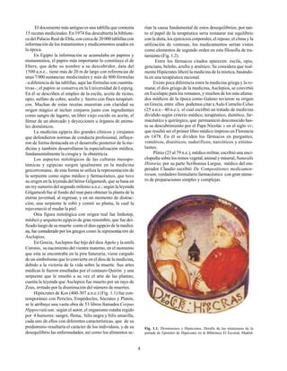 4
El documento más antiguo es una tablilla que contenía
15 recetas medicinales. En 1974 fue descubierta la bibliote-
ca del Palacio Real de Ebla, con cerca de 20 000 tablillas con
información de los tratamientos y medicamentos usados en
la época.
En Egipto la información se acumulaba en papiros y
monumentos, el papiro más importante lo constituye el de
Ebers, que debe su nombre a su descubridor, data del
1500 a.n.e., tiene más de 20 m de largo con referencias de
unas 7 000 sustancias medicinales y más de 800 fórmulas
–a diferencia de las tablillas, aquí las fórmulas son cuantita-
tivas–; el papiro se conserva en la Universidad de Leipzig.
En él se describen el empleo de la escila, aceite de ricino,
opio, sulfato de cobre, azufre y hierro con fines terapéuti-
cos. Muchas de estas recetas muestran con claridad su
origen mágico al incluir conjuros junto con ingredientes
como sangre de lagarto, un libro viejo cocido en aceite, el
fémur de un ahorcado y deyecciones u órganos de anima-
les domésticos.
La medicina egipcia dio grandes clínicos y cirujanos
que defendieron normas de conducta profesional, influye-
ron de forma destacada en el desarrollo posterior de la me-
dicina y también desarrollaron la especialización médica,
fundamentalmente la cirugía y la obstetricia.
Los aspectos mitológicos de las culturas mesopo-
támicas y egipcias surgen igualmente en la medicina
grecorromana; de esta forma se utiliza la representación de
la serpiente como signo médico y farmacéutico, que tuvo
su origen en la leyenda del héroe Gilgamesh, que se basa en
un rey sumerio del segundo milenio a.n.e.; según la leyenda
Gilgamesh fue al fondo del mar para obtener la planta de la
eterna juventud, al regresar, y en un momento de distrac-
ción, una serpiente le robó y comió su planta, la cual la
rejuveneció al mudar la piel.
Otra figura mitológica con origen real fue Imhotep,
médico y arquitecto egipcio de gran renombre, que fue dei-
ficado luego de su muerte como el dios egipcio de la medici-
na, fue considerado por los griegos como la representación de
Asclepios.
En Grecia, Asclepios fue hijo del dios Apolo y la ninfa
Coronis, su nacimiento del vientre materno, en el momento
que esta se encontraba en la pira funeraria, viene cargado
de un simbolismo que lo convierte en el dios de la medicina,
debido a la victoria de la vida sobre la muerte. Sus artes
médicas le fueron enseñadas por el centauro Quirón y una
serpiente que le enseñó a su vez el arte de las plantas;
cuenta la leyenda que Asclepios fue muerto por un rayo de
Zeus, irritado por la disminución del número de muertes.
Hipócrates de Kos (460-307 a.n.e.) (Fig. 1.1) fue con-
temporáneo con Pericles, Empédocles, Sócrates y Platón,
se le atribuye una vasta obra de 53 libros llamados Corpus
Hippocraticum; según el autor, el organismo estaba regido
por 4 humores: sangre, flema, bilis negra y bilis amarilla,
cada uno de ellos con diferentes características, que de su
predominio resultaría el carácter de los individuos, y de su
desequilibrio las enfermedades, así como los alimentos se-
rían la causa fundamental de estos desequilibrios; por tan-
to el papel de la terapéutica sería restaurar ese equilibrio
con la dieta, los ejercicios corporales, el reposo, el clima y la
utilización de ventosas, los medicamentos serían vistos
como elementos de segundo orden en esta filosofía de tra-
tamiento (Fig. 1.2).
Entre los fármacos citados aparecen: escila, opio,
genciana, beleño, azufre y arsénico. Se considera que real-
mente Hipócrates liberó la medicina de la mística, basándo-
la en una terapéutica racional.
Existe poca diferencia entre la medicina griega y la ro-
mana; el dios griego de la medicina, Asclepios, se convirtió
en Esculapio para los romanos, y muchos de los más afama-
dos médicos de la época como Galeno tuvieron su origen
en Grecia, entre ellos podemos citar a Aulo Cornelio Celso
(25 a.n.e.- 40 n.e.), el cual escribió un tratado de medicina
dividido según criterio médico, terapéutico, dietético, far-
macéutico y quirúrgico, que permaneció desconocido has-
ta su descubrimiento por el Papa Nicolás V en el siglo XV;
que resultó ser el primer libro médico impreso en Florencia
en 1478. En él se dividen los fármacos en purgantes,
vomitivos, diuréticos, sudoríficos, narcóticos y estimu-
lantes.
Plinio (23 al 79 n.e.), médico militar, escribió una enci-
clopedia sobre los reinos vegetal, animal y mineral,Naturalis
Historia; por su parte Scribonius Largus, médico del em-
perador Claudio escribió De Compositiones medicamen-
torum, verdadero formulario farmacéutico con gran núme-
ro de preparaciones simples y complejas.
Fig. 1.1. Demóstenes e Hipócrates. Detalle de las miniaturas de la
portada de Epístoles de Hipócrates en la Biblioteca El Escorial, Madrid.
 