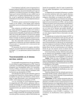 121
Como habíamos explicado, ocurre la regeneración es-
pontánea mediante hidrólisis de la enzima carbamilada por
un anticolinesterásico de acción intermedia, por lo que son
inhibidores reversibles de la enzima. Sin embargo, planteá-
bamos que la enzima fosforilada era muy estable y que su
inhibición por los agentes organofosforados era irreversi-
ble, ya que la regeneración espontánea del sitio estérico
fosforilado de la enzima iba a ser extremadamente lenta (se-
manas).
No obstante, gracias a numerosas investigaciones rea-
lizadas en este sentido, se han logrado aislar sustancias
que pueden reactivar la colinesterasa fosforilada mucho más
rápido.
Estas sustancias son poderosos agentes nucleofílicos
que logran desfosforilar el sitio estérico de la enzima y
reactivarla (Fig. 7.11). Ejemplos de estos compuestos son:
la hidroxilamina (NH2
OH), el ácido hidroxámico (RCONH-
OH) y las oximas (RCH=NOH). Las oximas son los agentes
reactivadores de la colinesterasa más potentes conocidos
hasta el momento. Se plantea que pueden reactivar la enzi-
ma hasta un millón de veces más rápido que la hidroxilamina.
Han sido sintetizadas numerosas oximas, como la
pralidoxima y la obidoxima, que fueron empleadas con gran
eficacia para el tratamiento de la intoxicación por
organosfosforados.
El mecanismo de acción de los agentes anticolines-
terásicos y los reactivadores de la colinesterasa se exponen
en la figura 7.11 y sus aplicaciones clínicas se resumen en la
tabla 7.2.
Neurotransmisión en el sistema
nervioso central
Los principales neurotransmisores a los que inicialmen-
te se les atribuyó un papel fundamental en el SNC, fueron la
acetilcolinaylanoradrenalina,debidoprincipalmentealpapel
protagónico que desempeñaban ambos en la neurotrans-
misión en el SNA y el sistema motor somático. Al abordar
su estudio en el SNA, hicimos algunos comentarios sobre
las funciones que desempeñan en el SNC.
En la década de los años 60, datos obtenidos a partir de
investigaciones bioquímicas y farmacológicas confirmaron
las hipótesis de que otras catecolaminas y aminas desem-
peñan un papel determinante como neurotransmisores en
el SNC, como la dopamina, la adrenalina y la 5-HT.
A su vez, en los años 70, con el surgimiento de poten-
tes antagonistas del GABA, glicina y glutamato, todos co-
nocidos aminoácidos que se encontraban abundantemente
distribuidos en el SNC, se arribó a la conclusión de que eran
neurotransmisores que ejercían funciones importantes en
elSNC.
Por otra parte, la búsqueda de factores hipotalamohipo-
fisarios condujo al desarrollo de tecnologías que permitie-
ron aislar, purificar, secuenciar y replicar sintéticamente una
familia de neuropéptidos, sobre los cuales se planteó tam-
bién que podían desempeñarse como neurotransmisores
en el SNC.
La adaptación de tecnologías de bioensayo a estudios
de secreciones pituitarias hacia otros órganos efectores,
sentó las bases para el descubrimiento de péptidos
endógenos relacionados con receptores para opioides.
Como se puede apreciar, son numerosas las sustancias
a las cuales se les ha postulado que desempeñan algún
papel en la neurotransmisión en el SNC, y de muy diversa
composición química, por lo que de hecho existirán diferen-
cias importantes en los pasos básicos implicados en la
neurotransmisión de cada uno de estos mediadores quími-
cos, así como en los fármacos que pueden afectarla, al
antagonizar su efecto o actuar como agonistas. En la tabla
7.3 resumimos los principales neurotransmisores del SNC,
así como algunos aspectos básicos relacionados con cada
uno de ellos.
Es aceptado que en muchas de las sinapsis del SNC se
libera más de un neurotransmisor, hecho que hace aún más
complejo este tema. La hipótesis planteada por Dale, en
1934, que afirmaba que una neurona liberaba la misma sus-
tancia neurotransmisora en cada una de sus terminaciones
nerviosas sinápticas (ver principio de Dale) ha sido modifi-
cada a la luz de ciertas observaciones de neuronas que
pueden liberar más de un neurotransmisor, por el plantea-
miento de que una neurona secreta la misma serie de
neurotransmisores en todas sus terminaciones nerviosas.
Como mencionamos, tenemos diferentes clases quími-
cas de sustancias que desempeñan un papel central en la
neurotransmisión del SNC y fundamentalmente son: las
aminas, los aminoácidos, los neuropéptidos y la acetilcolina.
Aminas. Dentro de estas se distinguen las catecola-
minas: dopamina, noradrenalina y adrenalina.Cadaunacon-
formaunsistemaanatómicoindependiente,perotienensimila-
res funciones fisiológicas como neurotransmisores en el SNC
y su distribución es muy amplia.
La 5-HT es otra amina (no catecolamina) que realiza
una función muy importante en la neurotransmisión, en el
SNC; se encuentra ampliamente distribuida en este y des-
empeña importantes funciones.
Numerosos fármacos han sido utilizados para tratar en-
fermedadesdelSNC(ejemplo, síndromedepresivo)cuyome-
canismo de acción lo ejercen alterando la neurotransmisión
aminérgica en el SNC (capítulo 6).
Aminoácidos. El SNC contiene únicamente altas con-
centraciones de ciertos aminoácidos, fundamentalmente el
glutamato y el GABA, los que se caracterizan por ser extre-
madamente potentes en su capacidad de alterar la descarga
neuronal. Esta alteración se refleja fundamentalmente en la
capacidad de algunos neurotransmisores aminoacídicos de
inhibir la función neuronal y de otros para producir accio-
nes excitatorias. Los aminoácidos inhibitorios son los
monocarboxílicos, como el GABA y la glicina, y los
excitatorios, los dicarboxílicos como el glutamato y el
aspartato.
 