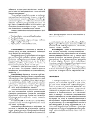 126
se ha puesto en contacto con concentraciones normales de
este en una o más ocasiones anteriores (contacto sensibi-
lizante y desencadenante).
Tiene una base inmunológica, ya que se produce por
una reacción antígeno anticuerpo. La mayor parte de los
medicamentos son sustancias de bajo peso molecular, que
actúan como haptenos y se combinan con macromoléculas
endógenas (proteínas principalmente), provocando este
tipo de reacción. Otras veces no es el medicamento el que
se une a las macromoléculas para dar lugar a la reacción,
sino sus metabolitos o las impurezas que contiene.
Las reacciones de hipersensibilidad pueden ser de di-
ferentes tipos:
1. Tipo I, anafiláctica o hipersensibilidad inmediata.
2. Tipo II o citotóxica.
3. Tipo III o por complejo antígeno anticuerpo (enferme-
dad por complejos inmunes).
4. Tipo IV, celular o hipersensibilidad tardía.
Reacción tipo I. Es la consecuencia de reaccionar un
antígeno con un anticuerpo reagínico (IgE fundamental-
mente; IgG o IgM ocasionalmente).
La unión de la droga a 2 moléculas del anticuerpo con-
duce a la liberación de mediadores químicos intracelulares
(histamina, bradiquinina, serotonina, prostaglandinas,
leucotrienos, etc.). Son reacciones de este tipo el shock
anafiláctico, el edema angioneurótico, la urticaria y el
broncospasmo (asma); la primera es la más grave.
Los fármacos que la producen con mayor frecuencia
son: penicilinas, cefalosporinas, contrastes yodados,
estreptomicina, anestésicos locales, ácido acetilsalicílico y
heroína (Fig. 8.1)
Reacción tipo II. En estas, el anticuerpo (IgG, IgM e
IgA) reacciona con el antígeno (fármaco) unido a las super-
ficies de ciertas células (células sanguíneas) y provoca la
destrucción celular por medio del sistema de complemento;
y las manifestaciones clínicas pueden ser: anemia hemolítica
autoinmune, púrpura trombocitopénica, leucopenia y
agranulocitosis, las que pueden ocurrir a los pocos minu-
tos u horas después de administrar el fármaco.
Numerosos medicamentos pueden causar esta reac-
ción, entre ellos: penicilina, fenacetina, quinina, dipirona,
rifampicina, meprobamato, clorotiazida, barbitúricos,
cloranfenicol, aminopirina, fenotiacinas, sulfamidas,
tolbutamida, anticonvulsivantes y ácido paraamino
salicílico (PAS).
Reacción tipo III. Se trata de la reacción tipo Arthus
que ocurre cuando el medicamento permanece en la circula-
ción durante largo tiempo.
El antígeno está constituido por el medicamento, y el
anticuerpo es una IgG o IgM, y se forman los complejos
inmune antígeno-anticuerpo. El síndrome clínico depende
delalocalizacióndelcomplejo:ejemplo,lasglomerulonefritis
Fig. 8.1. Reacción exantemática provocada por un mecanismo de
respuesta inmunológica tipo I.
y vasculitis alérgicas por cloranfenicol, tiazidas, salicilatos,
digitálicos, griseofulvina y otros. La enfermedad del suero
puede ser causada también por penicilinas, sulfonamidas,
contrastes yodados y fenitoína.
Reacción tipo IV. Depende de la inmunidad celular y
no se asocia con anticuerpos circulantes. Los linfocitos T
son sensibilizados con el material antigénico, se infiltran en
los tejidos y cuando el linfocito entra en contacto con el
antígeno desencadena una reacción inflamatoria hística;
ejemplos típicos de este tipo de reacción son la dermatitis
de contacto alérgica o dermatitis atópica producidas por
cloranfenicol, anestésicos locales, sulfonamidas, neomicina
y estreptomicina, fenobarbital, tetraciclinas, etc.
Debemos señalar que algunas reacciones tipo alérgicas
no pueden clasificarse en los grupos anteriores y en otras se
reconoce más de un tipo de reacción de hipersensibilidad.
Idiosincrasia
Es una respuesta atípica a una droga, utilizada en dosis
apropiada, bien tolerada por la mayoría de los que la reciben,
que ocurre cuando el medicamento se administra por prime-
ra vez a un paciente. Está genéticamente determinada y muy
relacionada con deficiencias enzimáticas. Ejemplos: las cri-
sis hemolíticas por primaquina, ASA, cloranfenicol y
probenecid en pacientes con déficit de G-6-P-deshidro-
genasa; la apnea por succinilcolina (bloqueador neuro-
muscular) en personas con actividad de pseudocolinesterasa
baja, es decir, esta enzima no metaboliza rápidamente a la
succinilcolina, por lo cual su acción paralizante se prolonga
con peligro de muerte; la metahemoglobinemia hereditaria
por la administración de nitritos, sulfonamidas, etc. en pa-
cientes con déficit de la enzima NADH-meta-Hb-reductasa;
la neuropatía periférica por isoniacida en acetiladores len-
tos y la hepatotoxicidad en acetiladores rápidos por la mis-
ma droga.
 