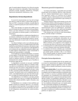 129
gado. Se puede adquirir tolerancia a los efectos de muchas
drogas que incluyen los indeseables. Puede desarrollarse
tolerancia cruzada. Ejemplos: barbitúricos, diazepam,
hipotensores (propranolol, hidralacina) y otros.
Dependenciao farmacodependencia
Es uno de los inconvenientes en el uso de las drogas
que alteran el estado de ánimo, la afectividad, porque ac-
túan en el SNC y el paciente se habitúa, no puede dejar de
usarla y su supresión puede provocarle trastornos físicos o
psíquicos.
Hace varias décadas, los expertos de la OMS aconse-
jaron la introducción del concepto único de farmacodepen-
dencia, que haría referencia a un único comportamiento
que se presentaría en distintos grados y con diversas ca-
racterísticas.
La farmacodependencia o simplemente dependencia es
un trastorno conductual en el cual, como resultado de los
efectos biológicos de una determinada sustancia, una per-
sona tiene disminuido el control sobre el consumo de esta
sustancia.
Los efectos biológicos solo no son suficientes para ge-
nerar dependencia, ya que en su establecimiento intervienen
también las características de la persona y del entorno en que
se realiza el consumo. Lo que caracteriza a toda dependencia
es la existencia de una compulsión (sensación subjetiva que
se puede objetivar relativamente) a seguir consumiendo la
sustancia de forma periódica o continuada.
Enlamedidaqueseinstauraladependencia, elconsumo
se torna regular y el individuo fracasa en el intento reiterado
de cesar o reducir el consumo; la conducta de autoadminis-
tración se mantiene a pesar de los efectos adversos y de la
disminución de los efectos placenteros, que se buscaban en
las primeras etapas del uso.
La dependencia se presenta con una gran variabilidad
interindividual: hay personas capaces de consumir sustan-
cias adictivas con moderación o de forma ocasional o social,
mientras que otras, tras un breve o largo período de consumo
se convierten en consumidores compulsivos de una o varias
de ellas y presentan grandes dificultades para abandonar su
consumo. Así mismo ocurre con la compulsión para con-
sumir o necesidad de hacerlo, pues esta varía entre los suje-
tos y a lo largo de la historia personal de cada uno de ellos.
Una dependencia es un síndrome y, por tanto, presenta
diversos grados, por lo que no es siempre fácil delimitar la
frontera entre consumo periódico, regular o frecuente y una
dependencia.
La dependencia no es siempre el único problema que
pueden ocasionar las sustancias adictivas y, en ocasiones,
ni tan siquiera el más importante. En este aspecto, tenemos
los accidentes de tránsito en el caso del alcohol y las secue-
las del tabaquismo, principalmente las cardiovasculares,
entre otras.
Mecanismogeneraldeladependencia
Los efectos reforzadores, responsables de la actividad
de gran parte de las sustancias adictivas, están relaciona-
dos con sistemas dopaminérgicos que se originan en el
área tegmental ventral y se conectan con el núcleo
accumbens, directa o indirectamente con la corteza límbica,
el pálido ventral y la corteza prefrontal, lo que constituye el
haz proencefálico medial.
Ninguna sustancia actúa exclusivamente en este siste-
ma mesocórtico-límbico; diferentes grupos de fármacos ac-
tivan el sistema dopaminérgico por distintos mecanismos.
Además, se requiere el concurso de otros sistemas de
neurotransmisión como los GABAérgicos, serotoninér-
gicos y opioides, cada uno de ellos parece que desempeña
un papel diferente en las acciones de cada sustancia.
Cabe destacar que en la base de toda farmacodepen-
dencia, coinciden siempre 3 constantes:
1. La existencia de un producto o compuesto psicoactivo
cuyos efectos son considerados merecedores de ser
reexperimentados. Una sustancia es psicoactiva si alte-
ra alguna función del SNC, si produce cambios percep-
tibles en el humor, en la cognición o en la conducta; no
es necesario que altere la conciencia o que embriague.
2. La instauración de un condicionamiento de tipo operan-
te en que el fármaco actúa como elemento reforzador.
3. La existencia de diversos estímulos que se presentan
simultáneamente en la administración de la sustancia y
que pueden quedar asociados a ella o a sus efectos.
Estos estímulos pueden ser internos (tristeza, estrés) o
externos (encuentros con amigos, etc.).
Principalesfarmacodependencias
Consideramos de utilidad, dentro de este capítulo, que
se revisen las características de algunas farmacodepen-
dencias a algunas sustancias específicas como son: etanol
(alcohol etílico), cannabis (marihuana), cocaína, nicotina y
cafeína.
Etanol o alcohol etílico. Es una de las sustancias psico-
activas más consumidas en el mundo. A dosis moderadas
se comporta como un sedante (ansiolítico) socialmente acep-
tado; si la dosis es excesiva se producen distintos grados
de embriaguez con el predominio de las alteraciones del
rendimiento psicomotor. A pesar de tener más baja mortali-
dad que el tabaco, su morbilidad es significativa y provoca
un gran número de problemas familiares, laborales y socia-
les, además de ser una de las primeras causas de acciden-
tes. Las estadísticas demuestran que es en muchos países
uno de los principales problemas de salud pública.
Se invocan como posibles factores predisponentes al
alcoholismo la disponibilidad de alcohol, su consumo exce-
sivo ante la existencia de conflictos personales y factores
genéticos en algunos casos.
 