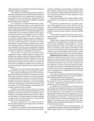 132
sobre la percepción, pero al final la intoxicación termina con
sedación, letargia y somnolencia.
Típicamente los cannabinoides aumentan el apetito y
alteran la coordinación motora. También producen taquicar-
dia y dilatación de los vasos conjuntivales y esclerales, lo
que produce la inyección conjuntival características de la
marihuana. A veces se observa ptosis palpebral, sequedad
bucal e inhibición de la sudación.
Usos terapéuticos. La única indicación de los canna-
binoides, clínicamente favorable, es como antiemético de
segunda línea para el tratamiento de los vómitos que pro-
duce la quimioterapia antineoplásica. Se usan el dronabinol
(forma sintética del ∆9
THC) o la nabilona (análogo de los
cannabinoides). Por el aumento del apetito y por la dismi-
nución de las náuseas se recomienda a veces en el síndro-
me caquectizante asociado al SIDA. Hay otras acciones
con posible utilidad terapéutica como la analgesia, la
estimulación del apetito, la broncodilatación y la disminu-
ción de la presión intraocular. La aparición de efectos
neurológicos y centrales (vértigo, adormecimiento, confu-
sión, euforia) limita la actividad normal del individuo; se
está intentando evitar estos efectos indeseables mediante
el desarrollo de parches de liberación retardada y mediante
la síntesis de agonistas y antagonistas más selectivos.
Efectos crónicos e interacciones. La Cannabis, en sus
preparaciones, tiene un índice terapéutico (margen de se-
guridad) muy superior al de otras sustancias de abuso. No
se han descrito muertes atribuibles a sobredosis. Pero como
produce incoordinación motora y sedación, su consumo
puede alterar la conducción de vehículos; esto ocurre más
al asociarlo con depresores centrales como el alcohol, ya
que así se aumenta la sensación de intoxicación de ambas
sustancias.
El consumo de Cannabis puede desencadenar, inclu-
so sin trastornos psicológicos previos, ataques de pánico.
Hay estudios que indican que el 50 % de los consumi-
dores de marihuana han sufrido una experiencia de ansie-
dad, la que se ve más frecuente por vía oral y en personas
no experimentadas en su consumo. Se han descrito psico-
sis agudas tóxicas provocadas por la Cannabis, caracteri-
zadas por alucinaciones paranoides con juicio de realidad
conservado, que desaparece al cabo de unos días de cesar
el consumo. En los esquizofrénicos los derivados de la
Cannabis pueden favorecer recaídas.
Además de los efectos tóxicos crónicos en la esfera
psíquica de laCannabis, la principal toxicidad crónica es la
respiratoria, hay mayor frecuencia de bronquitis, asma y
enfisema. A la toxicidad del humo de laCannabisse adicio-
na la del tabaco. El consumo durante el embarazo aumenta
el riesgo de dar a luz niños de bajo peso, quizás también
aumente el riesgo de prematuridad.
Tolerancia y dependencia. A la mayor parte de los
efectos cardiovasculares y psicológicos de los cannabinoi-
des se desarrolla tolerancia.
No obstante, un consumidor experimentado puede per-
cibir efectos con bajas dosis, pues las expectativas de tipo
cognitivo contribuyen en gran medida a los efectos subje-
tivos. Además, es capaz de ejercer un alto grado de control
de la intoxicación; aunque pueda sufrir reacciones ansio-
sas, en general prevalecen los efectos depresores, como
sedación y aturdimiento.
La tolerancia cannabinoide es de tipo cruzada, en parte
con el alcohol y otros depresores centrales, pero no con
la LSD.
La retirada de cannabinoides rara vez produce sínto-
mas; cuando aparecen, estos son poco intensos e inespe-
cíficos: irritabilidad, alteraciones del sueño y temblor, que
recuerdan en cierta forma la abstinencia benzodiazepínica.
También se puede presentar nistagmo, anorexia y pérdida
de peso.
La aparición de síntomas de abstinencia más serios e
imprecisos puede ser debido a un uso mantenido durante
largos períodos.
Debido a que el consumo diario de derivados cannábi-
cos puede provocar dependencia, en general los consumi-
dores de dosis moderadas, exclusivamente de Cannabis,
pueden abandonar el hábito con facilidad y son raros los
casos que demandan ayuda médica por problemas relati-
vos a su uso. El consumo es motivo de preocupación social
cuando se asocia a determinados estilos de vida, o cuando
es un ingrediente más del arsenal de los policonsumidores.
Dependencia de la cocaína.La cocaína es un alcaloide
extraído de la planta de coca (Erythroxylon coca), arbusto
cultivado en regiones tropicales de los Andes y consumido
desde hace miles de años por civilizaciones preincaicas. En
el momento actual mascar coca es aún una costumbre entre
los campesinos y mineros de las zonas rurales de las regio-
nes andinas. En Europa no se popularizó hasta el siglo XIX;
en 1860 se aisló la cocaína y aproximadamente 20 años más
tarde se descubrieron sus propiedades anestesicolocales
en cirugía oftalmológica.
La cocaína se presenta en forma de alcaloide (base li-
bre, crack) adecuada para fumar y en forma de clorhidrato
para la administración nasal o endovenosa.
Los efectos de la cocaína intranasal se empiezan a perci-
bir al cabo de 3-5 min y alcanzan su máximo entre los
10-20 min; fumada o por vía endovenosa, los efectos se
producen en unos 10 s (tabla 8.2).
La rapidez de inicio y término de los efectos dota a
estas vías de gran capacidad reforzadora, correlacionado
esto también con su eficacia para bloquear al transporta-
dor de dopamina, lo que aumenta la estimulación
dopaminérgica central en zonas de importancia crucial.
Sin embargo, la cocaína bloquea también la recaptación
de noradrenalina y serotonina, y el consumo crónico pro-
duce cambios en estos sistemas neurotransmisores, aten-
diendo a las reducciones en los metabolitos de estos
MHPG (3-metoxi-4-hidroxifenetilenglicol) y 5-HIIA (áci-
do 5-hidroxiindolacético).
La cocaína (metiléster de benzoilecgonina) es
hidrolizada en el plasma y también es biotransformada en el
hígado, según se puede ver en el diagrama siguiente:
 