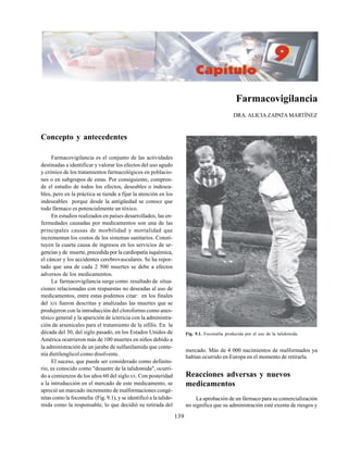 139
mercado. Más de 4 000 nacimientos de malformados ya
habían ocurrido en Europa en el momento de retirarla.
Reacciones adversas y nuevos
medicamentos
La aprobación de un fármaco para su comercialización
no significa que su administración esté exenta de riesgos y
Farmacovigilancia
DRA. ALICIA ZAPATA MARTÍNEZ
Concepto y antecedentes
Farmacovigilancia es el conjunto de las actividades
destinadas a identificar y valorar los efectos del uso agudo
y crónico de los tratamientos farmacológicos en poblacio-
nes o en subgrupos de estas. Por consiguiente, compren-
de el estudio de todos los efectos, deseables o indesea-
bles, pero en la práctica se tiende a fijar la atención en los
indeseables porque desde la antigüedad se conoce que
todo fármaco es potencialmente un tóxico.
En estudios realizados en países desarrollados, las en-
fermedades causadas por medicamentos son una de las
principales causas de morbilidad y mortalidad que
incrementan los costos de los sistemas sanitarios. Consti-
tuyen la cuarta causa de ingresos en los servicios de ur-
gencias y de muerte, precedida por la cardiopatía isquémica,
el cáncer y los accidentes cerebrovasculares. Se ha repor-
tado que una de cada 2 500 muertes se debe a efectos
adversos de los medicamentos.
La farmacovigilancia surge como resultado de situa-
ciones relacionadas con respuestas no deseadas al uso de
medicamentos, entre estas podemos citar: en los finales
del XIX fueron descritas y analizadas las muertes que se
produjeron con la introducción del cloroformo como anes-
tésico general y la aparición de ictericia con la administra-
ción de arsenicales para el tratamiento de la sífilis. En la
década del 30, del siglo pasado, en los Estados Unidos de
América ocurrieron más de 100 muertes en niños debido a
la administración de un jarabe de sulfanilamida que conte-
nía dietilenglicol como disolvente.
El suceso, que puede ser considerado como definito-
rio, es conocido como "desastre de la talidomida", ocurri-
do a comienzos de los años 60 del sigloXX. Con posteridad
a la introducción en el mercado de este medicamento, se
apreció un marcado incremento de malformaciones congé-
nitas como la focomelia (Fig. 9.1), y se identificó a la talido-
mida como la responsable, lo que decidió su retirada del
Fig. 9.1. Focomelia producida por el uso de la talidomida.
 