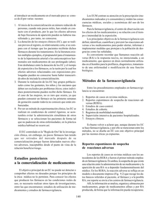 140
al introducir un medicamento en el mercado poco se cono-
ce de él por varias razones:
1. Al inicio de la comercialización un número reducido de
personas, cuando más pocos miles, han estado en con-
tacto con el producto, por lo que los efectos adversos
de baja frecuencia de aparición pueden no haberse ma-
nifestado y, por tanto, no conocerse.
2. La duración de los ensayos clínicos (EC), que se reali-
zan previos al registro, es relativamente corta, si se com-
para con el tiempo que los pacientes recibirán dichos
fármacos durante los tratamientos. En la literatura exis-
ten múltiples ejemplos, el propranolol para el tratamien-
to de la hipertensión arterial o los anticonceptivos hor-
monales son medicamentos de uso prolongado (años).
Este desbalance entre la duración de los EC y el tiempo
de exposición a los fármacos, es la razón por la cual los
efectos adversos relacionados con exposiciones pro-
longadas pueden no conocerse hasta haber transcurri-
do años de iniciada la comercialización.
3. Durante la realización de los EC hay grupos poblacio-
nales como las gestantes, los niños y los ancianos que
deben ser excluidos por problemas éticos; estos indivi-
duos posteriormente pueden recibir dicho fármaco. En
el caso de las mujeres, no es raro que ocurra, ya que
pueden consumir un fármaco en las primeras semanas
de gestación cuando todavía no conocen que están em-
barazadas.
4. Por ser un método de experimentación clínica, los EC se
realizan en condiciones de control riguroso, se acos-
tumbra evitar la administración simultánea de otros
fármacos y se seleccionan los pacientes de forma tal
que no padezcan de otras enfermedades; en la práctica
médica habitual no ocurre así.
El EC controlado es la "Regla de Oro"de la investiga-
ción clínica, sin embargo, no pocos fármacos han tenido
que ser retirados del mercado después de su
comercialización porque fueron detectados nuevos efec-
tos adversos, inaceptables desde el punto de vista de la
relación beneficio/riesgo.
Estudios posteriores
a la comercialización de medicamentos
El objetivo principal de un EC no puede ser detectar o
comprobar efectos no deseados porque los principios de
la ética médica no lo permiten. Para conocer los efectos
que producen los fármacos en las condiciones reales de
uso, es necesario realizar otros tipos de investigaciones,
entre las que encontramos: estudios de utilización de me-
dicamentos y estudios de farmacovigilancia.
Los EUM centran su atención en la prescripción (me-
dicamentos indicados y/o consumidos) y miden las conse-
cuencias médicas, sociales y económicas del uso de los
fármacos.
Para la farmacovigilancia, el centro de observación son
los efectos de los medicamentos y su relación con el tiem-
po e intensidad de la exposición.
Los principales objetivos de la farmacovigilancia son
definir, identificar, cuantificar y prevenir las reacciones ad-
versas a los medicamentos para poder alertar, informar e
implementar medidas que protejan a la población de des-
gracias como las señaladas.
Es conveniente recordar que llamamos reacción ad-
versa (RA) a la respuesta nociva, no intencionada, a un
medicamento, que aparece en dosis normalmente utiliza-
das en el hombre para la profilaxis, diagnóstico, tratamien-
to de una enfermedad o modificación de una función
biológica.
Métodos de la farmacovigilancia
Entre los procedimientos empleados en farmacovigi-
lancia se encuentran:
1. Reportes de casos en revistas médicas.
2. Reportes espontáneos de sospecha de reacciones ad-
versas (RERA).
3. Estudios de caso-control.
4. Estudios de cohorte.
5. Registros de morbilidad-mortalidad.
6. Supervisión intensiva de pacientes hospitalizados.
7. Ensayos clínicos.
Es bueno volver a aclarar que, aunque durante los EC
se hace farmacovigilancia, y por ello se mencionan entre los
métodos, no se diseña un EC con este objetivo principal
por las razones éticas ya expuestas.
Reportes espontáneos de sospecha
de reacciones adversas
Los reportes de casos en revistas médicas son los an-
tecedentes de los RERA y fueron el primer método emplea-
do en farmacovigilancia. En ambos, la sospecha de que existe
una relación entre la administración de un medicamento y la
aparición de una RA va a depender fundamentalmente del
médico. En los RERA, la reacción adversa se refleja en un
modelo o documento impreso (Fig. 9.2) que recoge los da-
tos básicos referidos al paciente, al fármaco y a la posible
RA; ese reporte se envía a los centros de farmacovigilancia.
Allí, la información se analiza, organiza y almacena por
medicamentos, grupo de medicamentos afines y por RA
producida, deforma que la información pueda recuperarse.
 