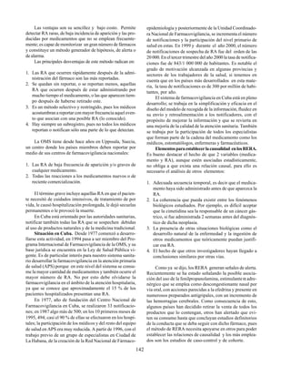 142
Las ventajas son su sencillez y bajo costo. Permite
detectar RA raras, de baja incidencia de aparición y las pro-
ducidas por medicamentos que no se emplean frecuente-
mente; es capaz de monitorizar un gran número de fármacos
y constituye un método generador de hipótesis, de alerta o
de alarma.
Las principales desventajas de este método radican en:
1. Las RA que ocurren rápidamente después de la admi-
nistración del fármaco son las más reportadas.
2. Se quedan sin reportar, o se reportan menos, aquellas
RA que ocurren después de estar administrando por
mucho tiempo el medicamento, o las que aparecen tiem-
po después de haberse retirado este.
3. Es un método selectivo y restringido, pues los médicos
acostumbran a reportar con mayor frecuencia aquel even-
to que asocian con una posible RA (lo conocido).
4. Hay siempre un subregistro, pues no todos los médicos
reportan o notifican sólo una parte de lo que detectan.
La OMS tiene desde hace años en Uppssala, Suecia,
un centro donde los países miembros deben reportar por
medio de sus centros de farmacovigilancia nacionales:
1. Las RA de baja frecuencia de aparición y/o graves de
cualquier medicamento.
2. Todas las reacciones a los medicamentos nuevos o de
reciente comercialización.
El término grave incluye aquellas RA en que el pacien-
te necesitó de cuidados intensivos, de tratamiento de por
vida, le causó hospitalización prolongada, le dejó secuelas
permanentes o le provocó la muerte.
En Cuba está orientado por las autoridades sanitarias,
notificar también todas las RA que se sospechen debidas
al uso de productos naturales y de la medicina tradicional.
Situación en Cuba. Desde 1977 comenzó a desarro-
llarse esta actividad, en 1994 pasa a ser miembro del Pro-
grama Internacional de Farmacovigilancia de la OMS, y su
base jurídica se encuentra en la Ley de Salud Pública vi-
gente. Es de particular interés para nuestro sistema sanita-
rio desarrollar la farmacovigilancia en la atención primaria
de salud (APS) porque en este nivel del sistema se consu-
me la mayor cantidad de medicamentos y también ocurre el
mayor número de RA. No por esto debe olvidarse la
farmacovigilancia en el ámbito de la atención hospitalaria,
ya que se conoce que aproximadamente el 15 % de los
pacientes hospitalizados presentan una RA.
En 1977, año de fundación del Centro Nacional de
Farmacovigilancia en Cuba, se realizaron 33 notificacio-
nes; en 1987 algo más de 500; en los 10 primeros meses de
1995, 494; casi el 90 % de ellas se efectuaron en los hospi-
tales; la participación de los médicos y del resto del equipo
de salud en APS era muy reducida. A partir de 1996, con el
trabajo previo de un grupo de especialistas en Ciudad de
La Habana, de la creación de la Red Nacional de Fármaco-
epidemiología y posteriormente de la Unidad Coordinado-
ra Nacional de Farmacovigilancia, se incrementa el número
de notificaciones y la participación del nivel primario de
salud en estas. En 1999 y durante el año 2000, el número
de notificaciones de sospecha de RA fue del orden de las
20 000. En el tercer trimestre del año 2000 la tasa de notifica-
ciones fue de 843/1 000 000 de habitantes. Es notable el
grado de motivación alcanzada en algunas provincias y
sectores de los trabajadores de la salud, si tenemos en
cuenta que en los países más desarrollados en esta mate-
ria, la tasa de notificaciones es de 300 por millón de habi-
tantes, por año.
El sistema de farmacovigilancia en Cuba está en pleno
desarrollo; se trabaja en la simplificación y eficacia en el
diseño del modelo de recogida de la información, fluidez en
su envío y retroalimentación a los notificadores, con el
propósito de mejorar la información y que se revierta en
una mejoría de la calidad de la atención sanitaria. También
se trabaja por la participación de todos los especialistas
que forman parte de la cadena del medicamento como los
médicos, estomatólogos, enfermeras y farmacéuticos.
Elementosparaestablecerlacausalidad enlosRERA.
Es bueno destacar el hecho de que 2 variables (medica-
mento y RA), aunque estén asociadas estadísticamente,
no obliga a que exista una relación causal, para ello es
necesario el análisis de otros elementos:
1. Adecuada secuencia temporal, es decir que el medica-
mento haya sido administrado antes de que aparezca la
RA.
2. La coherencia que pueda existir entre los fenómenos
biológicos estudiados. Por ejemplo, es difícil aceptar
que la cimetidina sea la responsable de un cáncer gás-
trico, si fue administrada 2 semanas antes del diagnós-
tico de dicha neoplasia.
3. La presencia de otras situaciones biológicas como el
desarrollo natural de la enfermedad y la ingestión de
otros medicamentos que teóricamente puedan justifi-
car esa RA.
4. El hecho de que otros investigadores hayan llegado a
conclusiones similares por otras vías.
Como ya se dijo, los RERA generan señales de alerta.
Recientemente se ha estado señalando la posible asocia-
ción del uso de la fenilpropanolamina, estimulanteα adre-
nérgico que se emplea como descongestionante nasal por
vía oral,con acciones parecidas a la efedrina y presente en
numerosos preparados antigripales, con un incremento de
las hemorragias cerebrales. Como consecuencia de esto,
algunos países han decidido retirar la venta de todos los
productos que lo contengan, otros han alertado que evi-
ten su consumo hasta que concluyan estudios definitorios
de la conducta que se deba seguir con dicho fármaco, pues
el método de RERA necesita apoyarse en otros para poder
establecer las relaciones de causalidad y los más emplea-
dos son los estudios de caso-control y de cohorte.
 