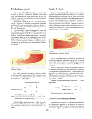 143
Estudios de caso-control
Son los más útiles en farmacovigilancia, por ser más
factibles de realizar y económicos. Permiten estudiar RA
raras que aparezcan con medicamentos que se usen con
relativa frecuencia (antiinflamatorios no esteroideos,
anticonceptivos orales).
A diferencia del método de RERA se pueden identifi-
car las RA tardías. El principal inconveniente está en los
problemas de memoria que pueden enfrentarse al interro-
gar a los pacientes sobre medicamentos consumidos, ya
que son retrospectivos.
En estos estudios se identifican pacientes, casos, que
han sufrido una enfermedad o posible RA, por ejemplo, un
sangramiento digestivo (Fig. 9.3) o el nacimiento de un
niño con un defecto del cierre del tubo neural, y se compa-
ran en cuanto al uso previo de medicamentos, con un gru-
po que no presente dicha enfermedad (RA), pero que coin-
cida en los demás aspectos: edad, sexo, tiempo de la gesta-
ción y lugar de nacimiento, que constituyen los controles
del estudio.
Estudios de cohorte
En estos estudios (Fig. 9.4) se sigue un grupo grande
de personas expuestas a un fármaco específico y se compa-
ra paralelamente en el tiempo con un grupo que no está
expuesto al fármaco. Se recoge información en ambos gru-
pos sobre la aparición de efectos no deseados. Estas inves-
tigaciones son generalmente prospectivas, las personas se
estudian según transcurre el tiempo, a diferencia de las in-
vestigaciones caso-control que son retrospectivas. En el
cohorte la memoria del paciente no representa un problema,
como lo es para los caso-control.
Fig. 9.3. Esquema de los estudios de caso-control para determinar
reacciones adversas.
E studio caso -contro l
R eacci n a dversa
Prese nte A usente
a b
c d
E xpuesto
N o expuesto
FÆrmaco
Fig. 9.4. Representación esquemática de los estudios de cohorte para
la identificación de reacciones adversas
R eacci n a dversa
Prese nte A usente
E xpuesto s
N o expuestos
a b
c d
FÆrmaco
Estudiodecohorte
Para medir el grado de asociación entre las variables
medicamento y RA se emplea larazón de ventajas, conoci-
da como Odd Ratio (OR) en inglés, que se calcula a partir
de una tabla 2 × 2. Por ejemplo:
Sangramiento digestivo
Sí No
Sí a b
Consumo de ASA
No c d
Probabilidad de que ocurra la RA a × d <
OR= = = 1
Probabilidad de que no ocurra la RA b × c >
Cuando el OR es igual o menor que 1 índica no asocia-
ción. A mayor OR, más fuerte es la asociación, es decir, es
más probable que el fármaco sea responsable de la RA im-
putada.
En los estudios de cohorte, el grado de asociación se
mide de forma similar a los caso-control, aquí se conoce
como riesgo relativo (RR) y para calcularlo es necesario
conocer la incidencia (Ic) de la enfermedad o RA que se va
a estudiar.
La Ic no es más que el número de casos que ocurren en
un tiempo determinado (fijo) entre la población estudiada.
Las desventajas principales de estos estudios radican en
que suelen ser mucho más caros y que están sujetos a pér-
didas durante el seguimiento. La tabla presenta una compa-
ración entre las principales características de los estudios
caso-control y cohorte.
El RR se calcula también a partir de una tabla 2× 2 como
la señalada.
Ic expuestos a × d <
RR = = = 1
Ic no expuestos b × c >
La interpretación es igual a la del OR.
Estudios de morbilidad y mortalidad
Los estudios de cambios en la morbilidad-mortalidad
de enfermedades (cambios en los patrones de comporta-
miento habitual) y del consumo de medicamentos permiten
encontrar o sugerir la posible relación entre ambos y
 