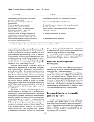 144
responsabilizar a los medicamentos en dichos cambios. Por
ejemplo, en Inglaterra en los años 60 del siglo anterior, se
detectó un incremento de la mortalidad por asma y fue corre-
lacionada con el aumento de las ventas de aerosoles
β-agonistas que habían comenzado a venderse sin receta
médica en ese mismo período. Los investigadores sugirie-
ron que el exceso de consumo de β-agonistas por los pa-
cientes, retardaba la asistencia a los cuerpos de guardia,
llegaban en malas condiciones y fallecían.
En Japón, durante los años 1956 a 1970, ocurrió un
incremento de la incidencia de la neuropatía periférica y
de la atrofia mielóptica. Mediante los cambios en los re-
gistros de morbilidad y de venta de medicamentos, así
como de un estudio caso-control, se encontró la responsabi-
lidad de una hidroxiquinoleína (iodoclorhi-droxiquina),
empleada en el tratamiento de diarreas inespecíficas, en la
causa de dicha epidemia. En los 2 años posteriores a la
decisión del gobierno japonés de retirar del mercado
todas las hidroxi-quinoleínas halogenadas, en septiembre
de 1970, hubo un descenso marcado de la incidencia de
dicha enfermedad en la población, y se regresó a los valo-
res habituales.
Así mismo, se relacionó a los anticonceptivos orales
de alto contenido de estrógenos con el incremento de la
mortalidad por tromboembolismo pulmonar. Los investiga-
dores pudieron probar que el aumento de la mortalidad era
en mujeres en edad fértil que consumían estos anticoncep-
tivos, mientras que en los hombres y en mujeres de otros
grupos etáreos no había cambiado el comportamiento de
esta causa de muerte. Posteriormente, demostraron por un
estudio caso-control que existía una relación entre la muer-
te por tromboembolismo pulmonar y el consumo de
anticonceptivos orales. Estos estudios llevaron a proponer
la reducción del contenido de estrógenos de estos prepara-
dos y se observó que la mortalidad volvió a comportarse
de la forma habitual. Aquí, la farmacovigilancia sirvió para
realizar un ajuste de dosis en un medicamento.
Los ejemplos anteriores demuestran la importancia
de la farmacovigilancia y cómo es necesario combinar
diferentes métodos para arribar a conclusiones.
Supervisión intensiva de pacientes
hospitalizados
Este método permite detectar RA agudas y subagudas
por medio de la revisión de historias clínicas y de entrevis-
tas estructuradas a pacientes y médicos.
Pueden centrarse en un servicio para tener informa-
ción de cómo se comportan las RA y el uso de medicamen-
tos. De esta forma se pueden comparar servicios de un
mismo hospital, o con uno afín de otro hospital, y detectar
problemas en la prescripción. También puede centrarse en
un fármaco o en grupos de estos. Por ejemplo, evaluar los
últimos IECA para determinar si aquellos de reciente intro-
ducción producen más hipoglicemia en diabéticos, que la
reportada para los anteriormente comercializados.
Farmacovigilancia en la atención
primaria de salud
Entre los métodos empleados en farmacovigilancia es
indiscutible que el RERA, a pesar de ser el más antiguo,
sigue siendo el mejor para detectar RA de baja frecuencia, y
como ya se explicó generar señales de alerta, hipótesis de
trabajo y establecer las relaciones de causalidad. Es tam-
bién aquel en el que el médico y la enfermera de APS pue-
den participar más activamente.
Tabla. Comparación entre estudio caso - control y de cohorte
Caso-control Cohorte
Generalmente de duración limitada, relativamente Generalmente de larga duración y de organización compleja
económico y fácil de realizar
Puede ser el único método para estudiar una Útiles en enfermedades relativamente frecuentes
enfermedad rara
Permite recoger información específica El tamaño de la muestra en estudio impide recoger datos detalla-
y detallada sobre cada sujeto en estudio dos sobre cada sujeto
Por definición se refiere a una sola enfermedad Permite estudiar al mismo tiempo diferentes enfermedades
Está especialmente sujeto a sesgos en la Menos sujeto a sesgos
selección de los casos y controles
No permite estudiar las variables susceptibles de Sí se pueden estudiar todas las variables
ser alteradas por la propia enfermedad de estudio
(ejemplo, el estado hormonal en tumores de mama)
Puede presentar problemas (y sesgos) de la memoria No presenta problemas de la memoria
en el momento de estudiar la exposición
Fuente: Tomado de Laporte JR y Tognoni G. Epidemiología del medicamento. 2da, ed., 1993.
 
