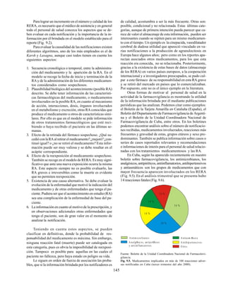 145
Para lograr un incremento en el número y calidad de los
RERA, es necesario que el médico de asistencia y en general
todo el personal de salud conozca los aspectos que se de-
ben evaluar en cada notificación y la importancia de la in-
formación por él brindada en el modelo establecido para el
reporte (Fig. 9.2).
Para evaluar la causalidad de las notificaciones existen
diferentes algoritmos, uno de los más empleados es el de
Karsh y Lasagna, aunque casi todos tienen en cuenta los
siguientes aspectos:
1. Secuencia cronológica o temporal, entre la administra-
ción del medicamento y la aparición de la RA. En el
modelo se recoge la fecha de inicio y terminación de la
RA y de la administración de los diferentes medicamen-
tos considerados como sospechosos.
2. Plausibilidad biológica del acontecimiento (posible RA)
descrito. Se debe tener información de las característi-
cas farmacológicas del medicamento, o medicamentos
involucrados en la posible RA, en cuanto al mecanismo
de acción, interacciones, dosis, órganos involucrados
en el metabolismo y excreción, otras RA conocidas que
produce el medicamento u otros de características simi-
lares. Por ello es que en el modelo se pide información
de otros tratamientos farmacológicos que esté reci-
biendo o haya recibido el paciente en las últimas se-
manas.
3. Efecto de la retirada del fármaco sospechoso. ¿Qué su-
cedióconlaRAalretirarelmedicamento?¿mejoró?¿con-
tinuó igual? o ¿no se retiró el medicamento? Esta infor-
mación puede ser muy valiosa y se debe resaltar en el
acápite correspondiente.
4. Efecto de la reexposición al medicamento sospechoso.
También se recoge en el modelo de RERA. Es muy signi-
ficativo que ante una nueva exposición ocurra la misma
RA. Este aspecto siempre no es posible evaluarlo, las
RA graves e irreversibles como la muerte es evidente
que no permiten reexposición.
5. Existencia de una causa alternativa. Se debe evaluar la
evolución de la enfermedad que motivó la indicación del
medicamento y de otras enfermedades que tenga el pa-
ciente.Pudiera ser que el acontecimiento en estudio (RA)
sea una complicación de la enfermedad de base del pa-
ciente.
6. La información en cuanto al motivo de la prescripción, y
en observaciones adicionales otras enfermedades que
tenga el paciente, son de gran valor en el momento de
analizar la notificación.
Teniendo en cuenta estos aspectos, se pueden
clasificar en definitivas, donde la probabilidad de res-
ponsabilidad del medicamento es máxima. Sin embargo,
ninguna reacción fatal (muerte) puede ser catalogada en
esta categoría, pues es obvia la imposibilidad de reexposi-
ción. Tampoco es posible para aquellas en las cuales el
paciente no fallezca, pero haya estado en peligro su vida.
Le siguen en orden de fuerza de asociación las proba-
bles, que si la información brindada por los notificadores es
de calidad, acostumbra a ser la más frecuente. Otras son:
posible, condicional y no relacionada. Estas últimas cate-
gorías, aunque de primera intención pueda parecer que ca-
rece de valor el almacenaje de esta información, pueden ser
interesantes cuando se repiten para un mismo medicamen-
to con el tiempo. Un ejemplo es la cinepacida, vasodilatador
cerebral de dudosa utilidad que apareció vinculado en va-
rias notificaciones a la producción de agranulocitosis en
Europa hace algunos años; pero como en los reportes apa-
recían asociados otros medicamentos, para los que esta
reacción era conocida, no se relacionaba. Posteriormente,
gracias a la existencia de estas bases de datos (almacenaje
de los RERA) en varios países europeos, a la cooperación
internacional y a investigadores preocupados, se pudo cul-
par a este fármaco de su responsabilidad en esta RA grave
y se retiró del mercado en países que lo comercializaban.
Por supuesto, este no es el único ejemplo en la literatura.
Otras formas de motivar al personal de salud en la
actividad de la farmacovigilancia es mostrando la utilidad
de la información brindada por él mediante publicaciones
periódicas que las analizan. Podemos citar como ejemplos:
el Boletín de la Tarjeta Amarilla en Cataluña (España), el
Boletín del Departamento de Farmacovigilancia de Argenti-
na y el Boletín de la Unidad Coordinadora Nacional de
Farmacovigilancia de Cuba, entre otros. En los boletines
podemos encontrar análisis sobre el número de notificacio-
nes recibidas, medicamentos involucrados, reacciones más
frecuentes y gravedad de estas, grupos etáreos y sexo pre-
dominantes. También se publica información sobre casos o
series de casos reportados relevantes y recomendaciones
o informaciones de interés para el personal de salud relacio-
nadas con los tratamientos medicamentosos y las RA.
En Cuba, según ha aparecido recientemente en nuestro
boletín sobre farmacovigilancia, los antimicrobianos, los
analgésicos,antipiréticos,antiinflamatorios,antihipertensivos
y antiasmáticos son los grupos de medicamentos que con
mayor frecuencia aparecen involucrados en los RERA
(Fig. 9.5). En el análisis trimestral que se presenta hubo
14 reacciones fatales (Fig. 9.6).
Fuente: Boletín de la Unidad Coordinadora Nacional de Farmacolovi-
gilancia.
Fig. 9.5. Medicamentos implicados en más de 100 reacciones adver-
sas notificadas en Cuba (tercer trimestre del año 2000).
A ntim icro bia no s
A nalgØsic os, an tipirØticos
y antiinflam atorios
A ntihip ertensivos
A ntiasm Ætico s
O tro s
14 %
14 %
14 %
14 %
24 %
34 %
 
