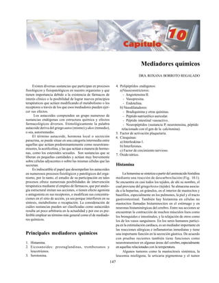 147
Mediadores químicos
DRA.ROXANA BORROTO REGALADO
Existen diversas sustancias que participan en procesos
fisiológicos y fisiopatológicos en nuestro organismo y que
tienen importancia debido a la existencia de fármacos de
interés clínico o la posibilidad de lograr nuevos principios
terapéuticos que actúen modificando el metabolismo o los
receptores a través de los que esos mediadores pueden ejer-
cer sus efectos.
Los autacoides comprenden un grupo numeroso de
sustancias endógenas con estructura química y efectos
farmacológicos diversos. Etimológicamente la palabra
autacoide deriva del griegoautos (mismo) yakos (remedio),
o sea, autorremedio.
El término autacoide, hormona local o secreción
paracrina, se puede situar en una categoría intermedia entre
aquellas que actúan predominantemente como neurotrans-
misores, la acetilcolina, y las que actúan a manera de hormo-
nas, como los esteroides sexuales. Son sustancias que se
liberan en pequeñas cantidades y actúan muy brevemente
sobre células adyacentes o sobre las mismas células que las
secretan.
Es indiscutible el papel que desempeñan los autacoides
en numerosos procesos fisiológicos y patológicos del orga-
nismo, por lo tanto, el estudio de su participación en tales
procesos ofrece numerosas posibilidades de intervención
terapéutica mediante el empleo de fármacos, que por analo-
gía estructural imitan sus acciones, o tienen efecto agonista
o antagonista en sus receptores, o modifican sus concentra-
ciones en el sitio de acción, ya sea porque interfieren en su
síntesis, metabolismo o recaptación. La consideración de
cuáles sustancias pueden ser clasificadas como autacoides
resulta un poco arbitraria en la actualidad y por eso es pre-
ferible emplear un término más general como el de mediado-
res químicos.
Principales mediadores químicos
1. Histamina.
2. Eicosanoides: prostaglandinas, tromboxanos y
leucotrienos.
3. Serotonina.
4. Polipéptidos endógenos:
a)Vasoconstrictores:
- Angiotensina II.
- Vasopresina.
- Endotelina.
b) Vasodilatadores:
- Bradiquinina y otras quininas.
- Péptido natriurético auricular.
- Péptido intestinal vasoactivo.
- Neuropéptidos (sustancia P, neurotensina, péptido
relacionado con el gen de la calcitonina).
5. Factor de activación plaquetaria.
6. Citoquinas:
a) Interleukina-1.
b) Interferones.
c) Factor de crecimiento nervioso.
7. Óxido nítrico.
Histamina
La histamina se sintetiza a partir del aminoácido histidina
mediante una reacción de descarboxilación (Fig. 10.1).
Se encuentra en casi todos los tejidos, de ahí su nombre, el
cual proviene del griegohistos (tejido). Se almacena asocia-
da a la heparina, en gránulos, en el interior de mastocitos y
basófilos, especialmente en los pulmones, la piel y el tracto
gastrointestinal. También hay histamina en células no
mastocitos llamadas histaminocitos en el estómago y en
neuronas histaminérgicas del cerebro. Entre sus acciones se
encuentran la contracción de muchos músculos lisos como
los bronquiales e intestinales, y la relajación de otros como
los de los vasos sanguíneos. En los seres humanos partici-
pa en la estimulación cardíaca, es un mediador importante en
las reacciones alérgicas e inflamatorias inmediatas y tiene
una importante función en la secreción gástrica. De acuerdo
con pruebas recientes también tiene funciones como
neurotransmisor en algunas áreas del cerebro,especialmente
en aquellas relacionadas con la temperatura.
Algunos tumores como la mastocitosis sistémica, la
leucemia mielógena, la urticaria pigmentosa y el tumor
 
