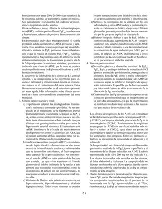 153
broncoconstrictor entre 200 y 20 000 veces superior al de
la histamina, además de aumentar la secreción mucosa.
Son parcialmente responsables del síndrome de insufi-
ciencia respiratoria en los adultos.
Otros mediadores, como el factor de activación plaque-
taria (PAF), también pueden liberar PgF2α
, tromboxanos
y leucotrienos, además de producir broncoconstricción
directa.
En determinados individuos predispuestos (el 10 % de la
población adulta asmática) los AINE provocan o agra-
van la crisis asmática, lo que sugiere que hay una inhibi-
ción de la síntesis de PgE2
pulmonar broncodilatadora,
con lo que se reduce el cociente PgE2
/ PgF2α
. Además,
recientemente se ha planteado que a lo anterior se une la
síntesis ininterrumpida de leucotrienos, ya que la vía de
la 5-lipoxigenasa (leucotrieno sintetasa) permanece
inalterada con el uso de AINE, por lo tanto se produce
un desequilibrio entre las Pg broncodilatadoras y los LT
broncoconstrictores.
El desarrollo de inhibidores de la síntesis de LT, como el
zileutin, y de antagonistas de los receptores para LT,
como el zafilukast y el montelukast, resulta un promete-
dor avance en el tratamiento del asma crónica. Estos
fármacos no se recomiendan en el tratamiento primario
del asma aguda. Más información sobre ellos se encon-
trará en el tema correspondiente a tratamiento del asma
bronquial.
3. Sistema cardiovascular y renal:
a) Hipertensión arterial: las prostaglandinas disminu-
yen la resistencia coronaria y periférica. Se han em-
pleado en el tratamiento de la hipertensión arterial
pulmonarprimariaysecundaria.Alparecerlas PgA1
y
A2
actúan como antihipertensivos ideales, no obs-
tante hasta el momento no se han realizado ensayos
clínicos con prostaglandinas orales para tratar la
hipertensión arterial sistémica. El tratamiento con
AINE disminuye la eficacia de medicamentos
antihipertensivos como los diuréticos del ASA, que
al parecer aumentan el flujo sanguíneo renal por au-
mento de la liberación de prostaglandinas.
b)Insuficiencia cardíaca congestiva (ICC): en condicio-
nes de depleción del volumen intravascular, como
ocurre en la insuficiencia cardíaca y enfermedades
que se desarrollan con edemas, el flujo sanguíneo
renal depende de las prostaglandinas. Por este moti-
vo, el uso de AINE en estos estados debe hacerse
con cautela, ya que ellos suprimen el filtrado
glomerular al inhibir la síntesis de Pg renales y esto
permite que sustancias vasoconstrictoras como la
angiotensina II actúen sin ser contrarrestadas, lo
cual puede conducir a una insuficiencia renal irre-
versible.
c)Síndrome de Bartter: este estado se caracteriza por
hiperreninemia, hiperaldosteronismo y alcalosis
hipopotasémica. Todos estos síntomas se pueden
revertir temporalmente con la inhibición de la sínte-
sis de prostaglandinas con aspirina o indometacina.
d)Nefrosis: la inhibición de la síntesis de Pg con
indometacina y otros AINE reduce la proteinuria pre-
sente en el síndrome nefrótico al suprimir el filtrado
glomerular, pero este proceder debe hacerse con cau-
tela por lo que ya se explicó en el acápite b.
e) Diabetes insípida: debido a que la PgE1
inhibe la
reabsorción de agua dependiente de ADH (vasopre-
sina) en el tubo colector, la administración de AINE
produce el efecto contrario, o sea, la estimulación de
la reabsorción de agua inducida por ADH, por lo
tanto, el empleo de ASA, indometacina y otros
inhibidores de la cicloxigenasa puede ser beneficio-
so en pacientes con diabetes insípida.
4. Sistema gastrointestinal:
a)Secreción gástrica y absorción intestinal: la PgE1
,
PgE2
, PgA1
y análogos inhiben la secreción de HCl
gástrico estimulado por histamina, pentagastrina o
alimentos. Tanto la PgE1
como la toxina colérica pro-
ducen un aumento de la adenilciclasa y del AMPc de
la mucosa capaz de inhibir el transporte de agua y
sodio intestinales. Es posible que la diarrea causada
por la toxina del cólera se deba a este aumento de la
liberación de Pg intestinales.
b)Citoprotección: las Pg ejercen un efecto protector de
la mucosa gastrointestinal que es independiente de
su actividad antisecretora, ya que la citoprotección
se manifiesta en dosis muy inferiores a las necesa-
rias para reducir la secreción ácida.
Los efectos ulcerogénicos de los AINE son el resultado
de la inhibición inespecífica de la cicloxigenasa (COX-1
y COX-2), por lo que se afecta la generación de Pg en la
mucosa gástrica (COX-1) . Recientemente ha surgido un
nuevo grupo de AINE con un efecto inhibidor más se-
lectivo sobre la COX-2, que tiene un potencial
ulcerogénico y agresor de la mucosa gástrica menor que
los compuestos más antiguos. Entre los fármacos se-
lectivos se encuentran la nimesulida, el celecoxib y el
rofecoxib.
Se ha aprobado el uso clínico del misoprostol (un análo-
go sintético metilado de la PgE1
) para la profilaxis y el
tratamiento de las úlceras inducidas por AINE. La dosis
recomendada es de 100 a 200 mg por vía oral cada 6 h.
Los efectos indeseables más notables son las náuseas,
el dolor abdominal y la diarrea. La complejidad de los
factores involucrados en la úlcera péptica impide extraer
conclusiones sobre la superioridad de las Pg en el trata-
miento de esta afección.
5. Efectos hematológicos: a pesar de que las plaquetas con-
tienen PgE2
que se libera en la coagulación, los principa-
les compuestos involucrados en el proceso de la
hemostasia son la PgI2
(prostaciclina) y el TXA2
(tromboxán A2
). La PgI2
se sintetiza en todas las paredes
 