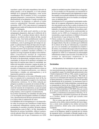 154
vasculares a partir del ácido araquidónico derivado de
dichas paredes y de las plaquetas, es el más potente
inhibidor de la agregación plaquetaria y tiene acción
vasodilatadora. Por el contrario, el TXA2
es un potente
agregante plaquetario, vasoconstrictor, sintetizado fun-
damentalmente en las plaquetas. Cuando se produce una
lesión arterial, las plaquetas se adhieren al tejido
conectivo subendotelial, liberando catecolaminas,
serotonina, ADP y TXA2
para promover la agregación
plaquetaria por medio de la reducción de la formación de
AMPc en la plaqueta.
El efecto neto del ácido acetil salicílico es de tipo
antiagregante plaquetario, dado que la inhibición de la
síntesis de TXA2
se produce durante toda la vida de la
plaqueta y sus efectos sobre la síntesis de PgI2
vascular
son más cortos. Este hecho probablemente explica los
efectos beneficiosos de la aspirina en los procesos
trombóticos, como la prolongación del tiempo de san-
grado. La administración diaria de bajas dosis de aspiri-
na, entre 75 y 325 mg, es ampliamente utilizada en el tra-
tamiento preventivo de los pacientes con angina, infarto
del miocardio o accidentes vasculares cerebrales y en
aquellos con riesgo incipiente de padecer estas enferme-
dades (concentración anormal de coagulantes
plasmáticos, fumadores, historia familiar positiva, etc.).
De hecho se ha demostrado, mediante ensayos clínicos
controlados, la eficacia de la profilaxis secundaria con
bajas dosis de aspirina para reducir la mortalidad por
infarto del miocardio recurrente o angina de pecho, así
como por accidente vascular cerebral trombótico. Por
otra parte, el tratamiento con aspirina debería evitarse en
pacientes con hipoprotrombinemia, con diátesis
hemorrágica o tratados con anticoagulantes, y en la
hipertensión arterial no controlada.
6. Respuesta inflamatoria: en las zonas inflamadas se pro-
duce un aumento de la concentración local de Pg, las
cuales también desempeñan un papel en las reacciones
inflamatorias sistémicas. En la fiebre inducida por
pirógenos se produce un aumento de la síntesis de PgE2
y
PgF2α
en el tercer ventrículo cerebral, lo cual parece ser la
causa del aumento de la temperatura, ya que esto puede
evitarse con la administración previa de un inhibidor de
la Pg-sintetasa, como la aspirina o la indometacina.
En la artritis reumatoidea, las cantidades elevadas de Pg
y LT en el líquido sinovial pueden contribuir a la inflama-
ción y desmineralización del hueso periarticular median-
te su efecto sobre la reabsorción de calcio.
Los inhibidores de la cicloxigenasaper se no tienen efec-
tos sobre los procesos que contribuyen al daño hístico
en condiciones inflamatorias crónicas como la artritis
reumatoidea, la vasculitis y la nefritis. De hecho, algunas
prostaglandinas como la PgE2
y la PgI2
disminuyen la
liberación de enzimas lisosomales, reducen la genera-
ción de radicales libres del oxígeno e inhiben la activa-
ción linfocitaria, por lo que el tratamiento con AINE
pudiera en realidad exacerbar el daño hístico a largo pla-
zo. En un estudio con 105 pacientes con osteoartritis se
demostró que el daño progresó más rápidamente en aque-
llos tratados con un potente inhibidor de la cicloxigenasa,
como la indometacina, que en los tratados con azapropa-
zona, un inhibidor débil.
Actualmente los LT se consideran los principales media-
dores de la respuesta inflamatoria, puesto que son mu-
cho más potentes que las Pg en cuanto al aumento de la
permeabilidad vascular, la adhesión de los leucocitos al
endotelio y la producción de edema. Esto pudiera expli-
carse por la mayor eficacia de los corticosteroides en
relación con los AINE en el tratamiento de la artritis
reumatoidea, ya que los primeros sí inhiben la formación
de leucotrienos, lo que no hacen los AINE.
7. Efectos oculares: los antagonistas de las Pg pueden te-
ner utilidad clínica en determinadas formas de glaucoma
de ángulo abierto. Hoy día se considera que la inhibición
de la síntesis de las Pg con indometacina, en pacientes
que van a ser sometidos a un transplante de cristalino o
de córnea, es un método eficaz para reducir la incidencia
de edema ocular posoperatorio. De manera similar se han
empleado los AINE en el tratamiento de enfermedades
inflamatorias oculares como la uveítis. En la tabla 10.2 se
resumen las aplicaciones terapéuticas de las
prostaglandinas y los inhibidores de su síntesis.
Serotonina
Así fue nombrada hace más de un siglo a una sustan-
cia vasoconstrictora que se hallaba en el suero una vez que
se coagulaba la sangre. Fue identificada químicamente como
5-hidroxitriptamina (5-HT) en 1948, cuando se sugirió que
dicha sustancia provenía de las plaquetas. Más tarde se
encon tró un estimulante del músculo liso intestinal al que
se llamó enteramina. La síntesis de la 5-HT en 1951 permitió
la identificación de la serotonina y la enteramina como el
mismo metabolito del 5-hidroxitriptófano, aminoácido que
es transportado al interior de las células, donde es atacado
porlaenzimatriptófanohidroxilasa(TRIPOH),lacuallotrans-
forma en 5 hidroxitriptófano (5 OH TRIP). Este, por acción
de la enzima decarboxilasa de aminoácidos aromáticos
(AAADC), se transforma en serotonina (5-HT) (Fig. 10. 4).
Seguidamente se descubrió la presencia de serotonina
en el cerebro, donde se sugirió que actuaba como
neurotransmisor.
Hoy se conoce que más del 90 % de la serotonina se
encuentra en las células enterocromafines del tracto diges-
tivo y existe cierta cantidad en las células nerviosas del
plexo mientérico, donde actúa como neurotransmisor
excitatorio.
En la sangre, la 5-HT está presente en altas concentra-
ciones en las plaquetas, donde se acumula por un sistema
de transporte activo y de donde es liberada cuando se pro-
duce la agregación plaquetaria en sitios de daño hístico. En
 