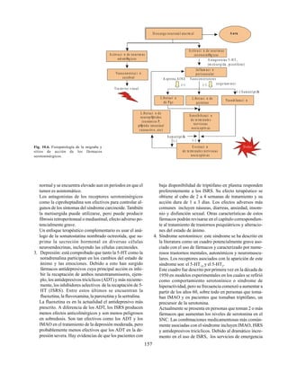 157
A ura
A ntagonistas 5-HT
(m etisergida , pizotife no)
2
Tra storno visual
Inflam aci n
perivascular
A spirina,AINE Vasoconstrictores
L iberaci n
de Pgs
L iberaci n de
quininas
(-)
Sensibilizaci n
de te rm inale s
nerviosas
nocic eptiv as
Sum atriptÆn
E xcitaci n
de te rm inale s nerviosas
nocic eptiv as
A ctiva ci n de neuron as
adrenØrg icas
Vasoconstricc i n
cerebral
D olor
(-)
(-)
(-)(-)
D escarga neurona l anorm al
Vasodilata ci n
A ctiva ci n de neuron as
serotoninØrg icas
L iberaci n de
neurop Øptidos
(sustancia P,
pØptido intestinal
vasoac tivo , etc)
Sum atriptÆn
(ergo tam ina)
Fig. 10.6. Fisiopatología de la migraña y
sitios de acción de los fármacos
serotoninérgicos.
normal y se encuentra elevado aun en períodos en que el
tumor es asintomático.
Los antagonistas de los receptores serotoninérgicos
como la ciproheptadina son efectivos para controlar al-
gunos de los síntomas del síndrome carcinoide. También
la metisergida puede utilizarse, pero puede producir
fibrosis retroperitoneal o mediastinal, efecto adverso po-
tencialmente grave.
Un enfoque terapéutico complementario es usar el aná-
logo de la somatostatina nombrado octreotida, que su-
prime la secreción hormonal en diversas células
neuroendocrinas, incluyendo las células carcinoides.
3. Depresión: está comprobado que tanto la 5-HT como la
noradrenalina participan en los cambios del estado de
ánimo y las emociones. Debido a esto han surgido
fármacos antidepresivos cuya principal acción es inhi-
bir la recaptación de ambos neurotransmisores, ejem-
plo, los antidepresivos tricíclicos (ADT) y más reciente-
mente, los inhibidores selectivos de la recaptación de 5-
HT (ISRS). Entre estos últimos se encuentran la
fluoxetina, la fluvoxamina, la paroxetina y la sertralina.
La fluoxetina es en la actualidad el antidepresivo más
prescrito. A diferencia de los ADT, los ISRS producen
menos efectos anticolinérgicos y son menos peligrosos
en sobredosis. Son tan efectivos como los ADT y los
IMAO en el tratamiento de la depresión moderada, pero
probablemente menos efectivos que los ADT en la de-
presión severa. Hay evidencias de que los pacientes con
baja disponibilidad de triptófano en plasma responden
preferentemente a los ISRS. Su efecto terapéutico se
obtiene al cabo de 2 a 4 semanas de tratamiento y su
acción dura de 1 a 3 días. Los efectos adversos más
comunes incluyen náuseas, diarreas, ansiedad, insom-
nio y disfunción sexual. Otras características de estos
fármacos podrán revisarse en el capítulo correspondien-
te al tratamiento de trastornos psiquiátricos y alteracio-
nes del estado de ánimo.
4. Síndrome serotonínico: este síndrome se ha descrito en
la literatura como un cuadro potencialmente grave aso-
ciado con el uso de fármacos y caracterizado por nume-
rosos trastornos mentales, autonómicos y neuromuscu-
lares. Los receptores asociados con la aparición de este
síndrome son el 5-HT1A
y el 5-HT2
.
Este cuadro fue descrito por primera vez en la década de
1950 en modelos experimentales en los cuales se refirió
como comportamiento serotonínico o síndrome de
hiperactividad, pero su frecuencia comenzó a aumentar a
partir de los años 60, sobre todo en personas que toma-
ban IMAO y en pacientes que tomaban triptófano, un
precursor de la serotonina.
Actualmente se presenta en personas que toman 2 o más
fármacos que aumentan los niveles de serotonina en el
SNC. Las combinaciones medicamentosas más común-
mente asociadas con el síndrome incluyen IMAO, ISRS
y antidepresivos tricíclicos. Debido al dramático incre-
mento en el uso de ISRS, los servicios de emergencia
 