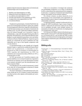 8
podemos dejar de mencionar algunos hitos en la historia de
la farmacología como la introducción de:
1. Morfina como hipnoanalgésico en 1805.
2. Hidrato de cloral como hipnótico en 1832.
3. La codeína como antitusígeno en 1833.
4. El ácido acetil salicílico como antipirético en 1874.
5. La papaverina como espasmolítico en 1948.
6. Los antimicrobianos.
El padre de la quimioterapia, el alemán Paul Erlich, fue
quien inició la búsqueda de productos capaces de combatir
los microorganismos infecciosos, luego de su descubrimien-
to del Salvarsán (arsénico que salva) para el tratamiento de
la sífilis en 1911. En 1935, a partir de los trabajos experimen-
tales de Gehrad Domagk con el prontosil, surge la
sulfanilamida, y más tarde Alexander Fleming descubre la
penicilina. Howard Florey y Ernst Chain descubrieron cómo
producir a escala industrial la penicilina y, por este hecho,
recibieron el Premio Nóbel de Medicina. A partir de aquí la
marcha en el desarrollo de nuevos antibióticos ha sido
indetenible, por lo que se han logrado compuestos cada
vez más efectivos.
La psicofarmacología es otro ejemplo de lo logrado
durante el sigloXX, a partir de los estudios del francés Henri
Laborit con la prometacina, se descubre la clor-
promacina en 1950; la reserpina y el metilfenidato en
1954, seguidos del meprobamato en 1955, los
inhibidores de la monoaminoxidasa (IMAO) en 1957 y
el haloperidol en 1958.
En 1922, por primera vez 2 científicos trataron a una
paciente diabética con un extracto de páncreas, logrando la
remisión de sus síntomas, por lo que denominaron insulina
a esa sustancia salvadora y por este descubrimiento reci-
bieron el premio Nóbel.
En la década de los 30, se aísla la testosterona y a partir
de los años 60, la hormonoterapia revoluciona el mundo
con los anticonceptivos orales.
No menos importante es el descubrimiento de las vita-
minas, desde que en 1912 el polaco Casimir Funk publicó
sus observaciones sobre algunas enfermedades por caren-
cia de ellas.
Cada vez se encuentran e investigan más sustancias
con posibilidades terapéuticas, así se llegó a la década de
los 80 y se describieron las características de los antagonis-
tas del calcio y su papel en el tratamiento de la hipertensión
arterial, de la angina y de las arritmias cardíacas.
Por último, estamos en pleno desarrollo de la
biotecnología, de los monoclonales como importantes ar-
mas en la lucha contra el cáncer, la inmunodeficiencia y las
enfermedades infecciosas.
La ingeniería genética, mediante la utilización de la tec-
nología del ADN recombinante, logra en poco tiempo la
síntesis o replicación de numerosas copias de una sustan-
cia en cantidades elevadas, como ejemplo tenemos: la
somastatina, la insulina, los interferones, la estreptoquinasa
y la eritropoyetina, entre otras.
El 26 de junio del 2000 se informó oficialmente que se
había logrado conocer el 97 % del mapa del genoma huma-
no y la secuencia del 85 % de las bases del ADN, un paso
definitivo en el desarrollo de la terapia génica, de la que se
espera obtener tratamientos para enfermedades hasta aho-
ra incurables.
Bibliografía
Carvajal García A. Farmacoepidemiología. Universidad de Vallado-
lid, 1993.
Colectivo de autores. Farmacología Médica. Tomo I. Primera Parte
ISCM-H, 1987.
http://odontologia.uchile.cl
http://www.geocities.com
http://www.ff.ul.pt
Florez J. Diccionario Terminológico de Ciencias Médicas. 10ma. ed.
Barcelona: Ed. Salvat, 1972.
Florez J. et al. Farmacología Humana. 2da. ed. Ediciones científico
técnicas S.A., 1994.
Gálvez González A. Rev Cubana Salud Publ 1999;25(1): 81-5.
La Noticia de Managua. Artículo publicado el viernes 18 de febrero
del 2000.
www.uv.es/ fresquet/farmacologia/princcip.htm
Laporte JR. Principios básicos de investigación clínica. Ediciones
Ergon SA., 1999.
Levine R. Farmacología. Acciones y reacciones medicamento-sas.
La Habana: Ed. Científico Técnica, 1994.
Quinto Reporte del Comité de Expertos de la OMS. Uso de medica-
mentos esenciales, 1992.
Velázquez BL. Farmacología y su proyección clínica. 16ta. ed.
España: Mc Graw Hill Interamericana, 1993.
 