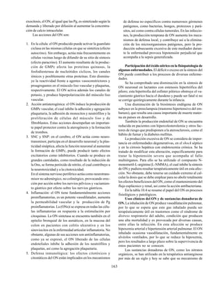 163
exocitosis, el ON, al igual que las Pg, es sintetizado según la
demanda y liberado por difusión al aumentar la concentra-
ción de calcio intracelular.
Las acciones del ON son:
1. En la célula: el ON producido puede activar la guanilato
ciclasa en las mismas células en que se sintetiza (efecto
autocrino). Sin embargo, actúa más frecuentemente en
células vecinas luego de difundir de su sitio de síntesis
(efecto paracrino). El aumento resultante de la produc-
ción de GMPc afecta las proteínas quinasas, la
fosfodiesterasa de nucleótidos cíclicos, los canales
iónicos y posiblemente otras proteínas. Esto disminu-
ye la reactividad frente a agentes vasoconstrictores y
proagregantes en el músculo liso vascular y plaquetas,
respectivamente. El ON activa además los canales de
potasio, y produce hiperpolarización del músculo liso
vascular.
2. Acción antiaterogénica: el ON induce la producción de
GMPc vascular, el cual inhibe la adhesión y agregación
plaquetaria, la adhesión de monocitos y neutrófilos y la
proliferación de células del músculo liso y de
fibroblastos. Estas acciones desempeñan un importan-
te papel protector contra la aterogénesis y la formación
de trombos.
3. SNC y SNP: en el cerebro, el ON actúa como neuro-
transmisor, participa en el desarrollo neuronal y la plas-
ticidad sináptica, afecta la función neuronal al aumentar
la formación de GMPc, puede producir tanto efectos
excitatorios como inhibitorios. Cuando se produce en
grandes cantidades, como resultado de la inducción de
la Ons, se forma peróxido de nitrito, el cual contribuye a
la neurotoxicidad y a la citotoxicidad.
En el sistema nervioso periférico actúa como neurotrans-
misor no adrenérgico, no colinérgico, provocando erec-
ción por acción sobre los nervios pélvicos y vaciamien-
to gástrico por efecto sobre los nervios gástricos.
4. Inflamación: el ON tiene fundamentalmente acciones
proinflamatorias, es un potente vasodilatador, aumenta
la permeabilidad vascular y la producción de Pg
proinflamatorias. La (ONs)i se expresa en todas las célu-
las inflamatorias en respuesta a la estimulación por
citoquinas. La ON sintetasa se encuentra también en el
epitelio bronquial de los asmáticos, en la mucosa del
colon en pacientes con colitis ulcerativa y en los
sinoviocitos en la enfermedad articular inflamatoria. No
obstante, algunas de sus acciones son antiinflamatorias,
como ya se expresó, el ON liberado de las células
endoteliales inhibe la adhesión de los neutrófilos y
plaquetas, así como la agregación plaquetaria.
5. Defensa inmunológica: los efectos citotóxicos y
citostáticos del ON están implicados en los mecanismos
de defensa no específicos contra numerosos gérmenes
patógenos, como bacterias, hongos, protozoos y pará-
sitos, así como contra células tumorales. En las infeccio-
nes, la producción temprana de ON aumenta los meca-
nismos de defensa local, y contribuye así a la elimina-
ción de los microorganismos patógenos, pero la pro-
ducción subsecuente excesiva de este mediador duran-
te la enfermedad provoca hipotensión perjudicial que
acompaña a la sepsis generalizada.
Participación del óxido nítrico en la fisiopatología de
algunas enfermedades. El déficit o exceso en la síntesis del
ON puede contribuir a los procesos de diversas enferme-
dades.
Se ha comprobado una disminución en la síntesis de
ON neuronal en lactantes con estenosis hipertrófica del
píloro; esta hipertrofia del esfínter pilórico obstruye el va-
ciamiento gástrico hacia el duodeno y puede ser fatal si no
se corrige quirúrgicamente durante la infancia.
Una disminución de la biosíntesis endógena de ON
subyace en la preeclampsia (trastorno hipertensivo del em-
barazo), que resulta una causa importante de muerte mater-
na en países en desarrollo.
También la producción endotelial de ON se encuentra
reducida en pacientes con hipercolesterolemia y otros fac-
tores de riesgo que predisponen a la aterosclerosis, como el
hábito de fumar y la diabetes mellitus.
La producción excesiva de ON se considera de impor-
tancia en enfermedades degenerativas, en el shock séptico
y en la cirrosis hepática con endotoxemia crónica. Se ha
tratado de modificar esta alteración, específicamente para
tratar la hipotensión severa que acompaña al fallo
multiórganos. Para ello se ha utilizado el compuesto N-
monometil-L-arginina (L-NMMA), el cual inhibe la síntesis
de ON y pudiera resultar terapéuticamente útil en esta afec-
ción. No obstante, debe tenerse un cuidado extremo al cal-
cular la dosis que se debe emplear para no abolir totalmente
los efectos beneficiosos del ON, como el mantenimiento del
flujo esplácnico y renal, así como la acción antibacteriana.
En la tabla 10.4 se resume el papel del ON en procesos
fisiológicos y patológicos.
Usos clínicos del ON y de sustancias donadoras de
ON.La inhalación de ON produce vasodilatación pulmonar,
por lo que se espera que este gas inhalado pueda ser
terapéuticamente útil en trastornos como el síndrome de
distress respiratorio del adulto, condición que producen
una alta mortalidad y es provocada por diversas causas,
entre ellas la infección. En esta afección se produce
hipoxemia arterial e hipertensión arterial pulmonar. El ON
inhalado ocasiona vasodilatación, fundamentalmente en
alvéolos ventilados, por lo que se reduce la hipoxemia,
pero los resultados a largo plazo sobre la supervivencia de
estos pacientes no se conocen.
Las sustancias donadoras de ON, como los nitratos
orgánicos, se han utilizado en la terapéutica antianginosa
por más de un siglo y hoy se sabe que su mecanismo de
 