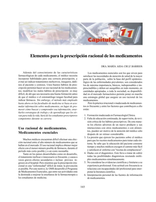 165
Elementos para la prescripción racional de los medicamentos
DRA. MARÍA AIDA CRUZ BARRIOS
Además del conocimiento de las características
farmacológicas de cada medicamento, el médico necesita
incorporar habilidades para una correcta prescripción, y
evitar así indicar tratamientos inefectivos, inseguros, dañi-
nos al paciente y costosos. Unos buenos hábitos de pres-
cripción permiten hacer un uso racional de los medicamen-
tos; modificar los malos hábitos de prescripción es muy
difícil, de ahí que sea necesaria una buena formación antes
de que el médico o el estomatólogo tengan facultad para
indicar fármacos. Sin embargo, el método más empleado
hasta ahora en las facultades de medicina se basa en acu-
mular información sobre medicamentos, en lugar de pro-
mover cómo buscar y comprender esa información; ense-
ñarles estrategias de trabajo y de aprendizaje que les sir-
van para toda la vida, hará de los estudiantes prescriptores
competentes durante su carrera.
Uso racional de medicamentos.
Medicamentos esenciales
Muchos médicos encuentran difícil efectuar una elec-
ción racional entre el alto número de medicamentos que se
hallan en el mercado. El uso racional implica obtener mejor
efecto con el menor número posible de fármacos, durante el
período más corto posible y a un costo razonable.
Tanto en los países desarrollados como en desarrollo,
el tratamiento ineficaz o innecesario es frecuente, y causa a
veces graves efectos secundarios e incluso provoca in-
gresos en el hospital. Pero mientras que la prescripción irra-
cional es una "enfermedad" difícil de tratar, la prevención
es posible. Por este motivo, la OMS desarrolló el Programa
de Medicamentos Esenciales, que entre sus actividades está
la destinada a mejorar la enseñanza de la farmacoterapia a
los estudiantes de medicina.
Los medicamentos esenciales son los que sirven para
satisfacer las necesidades de atención de salud de la mayor
parte de la población, sobre la base del perfil epidemio-
lógico de las enfermedades prevalentes; son considerados
los de máxima importancia, básicos, indispensables e im-
prescindibles y deben ser asequibles en todo momento, en
cantidades apropiadas, a toda la sociedad; su disponibili-
dad en el mercado farmacéutico permite poner en marcha
una estrategia global que asegure un uso racional de los
medicamentos.
Pero la práctica irracional o inadecuada de medicamen-
tos es frecuente y entre los factores que contribuyen a ello
están:
1. Formación inadecuada en FarmacologíaClínica.
2. Falta de educación continuada, de supervisión, de revi-
sión crítica de los hábitos prescriptivos. De esta mane-
ra los efectos adversos de un nuevo producto y sus
interacciones con otros medicamentos o con alimen-
tos, pueden ser motivo de la atención del médico sólo
después de un retraso considerable.
3. La presión que ejercen los pacientes sobre el médico
para que les receten medicamentos para tratar cada sín-
toma. Se sabe que la educación del paciente consume
tiempo y muchos médicos escogen el camino más fácil
y satisfacen al enfermo con "recetas de complacencia".
4. Dudas con el diagnóstico. Esto lleva a tratar de cubrir
todas las posibilidades diagnósticas recetando múlti-
ples medicamentos simultáneamente.
5. No considerar las evidencias científicas y limitarse a su
experiencia profesional. Esta actitud con frecuencia se
relaciona con incapacidades del profesional para inter-
pretar la literatura científica.
6. Interpretación personal de las fuentes de información
de medicamentos.
 