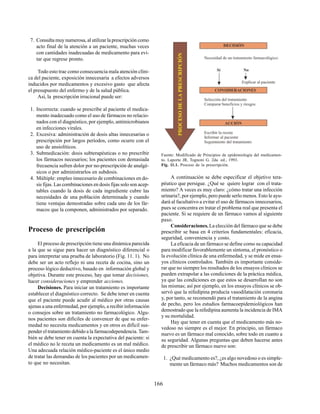 166
7. Consulta muy numerosa, al utilizar la prescripción como
acto final de la atención a un paciente, muchas veces
con cantidades inadecuadas de medicamento para evi-
tar que regrese pronto.
Todo esto trae como consecuencia mala atención clíni-
ca del paciente, exposición innecesaria a efectos adversos
inducidos por medicamentos y excesivo gasto que afecta
el presupuesto del enfermo y de la salud pública.
Así, la prescripción irracional puede ser:
1. Incorrecta: cuando se prescribe al paciente el medica-
mento inadecuado como el uso de fármacos no relacio-
nados con el diagnóstico, por ejemplo, antimicrobianos
en infecciones virales.
2. Excesiva: administración de dosis altas innecesarias o
prescripción por largos períodos, como ocurre con el
uso de ansiolíticos.
3. Submedicación: dosis subterapéuticas o no prescribir
los fármacos necesarios; los pacientes con demasiada
frecuencia sufren dolor por no-prescripción de analgé-
sicos o por administrarlos en subdosis.
4. Múltiple: empleo innecesario de combinaciones en do-
sis fijas. Las combinaciones en dosis fijas solo son acep-
tables cuando la dosis de cada ingrediente cubre las
necesidades de una población determinada y cuando
tiene ventajas demostradas sobre cada uno de los fár-
macos que la componen, administrados por separado.
Proceso de prescripción
El proceso de prescripción tiene una dinámica parecida
a la que se sigue para hacer un diagnóstico diferencial o
para interpretar una prueba de laboratorio (Fig. 11. 1). No
debe ser un acto reflejo ni una receta de cocina, sino un
proceso lógico deductivo, basado en información global y
objetiva. Durante este proceso, hay que tomar decisiones,
hacer consideraciones y emprender acciones.
Decisiones. Para iniciar un tratamiento es importante
establecer el diagnóstico correcto. Se debe tener en cuenta
que el paciente puede acudir al médico por otras causas
ajenas a una enfermedad, por ejemplo, a recibir información
o consejos sobre un tratamiento no farmacológico. Algu-
nos pacientes son difíciles de convencer de que su enfer-
medad no necesita medicamentos y en otros es difícil sus-
pender el tratamiento debido a la farmacodependencia. Tam-
bién se debe tener en cuenta la expectativa del paciente: si
el médico no le receta un medicamento es un mal médico.
Una adecuada relación médico-paciente es el único medio
de tratar las demandas de los pacientes por un medicamen-
to que no necesitan.
Fuente: Modificado de Principios de epidemiología del medicamen-
to. Laporte JR, Tognoni G. 2da. ed., 1993.
Fig. 11.1. Proceso de la prescripción.
A continuación se debe especificar el objetivo tera-
péutico que persigue. ¿Qué se quiere lograr con el trata-
miento? A veces es muy claro: ¿cómo tratar una infección
urinaria?, por ejemplo, pero puede serlo menos. Esto le ayu-
dará al facultativo a evitar el uso de fármacos innecesarios,
pues se concentra en tratar el problema real que presenta el
paciente. Si se requiere de un fármaco vamos al siguiente
paso.
Consideraciones.La elección del fármaco que se debe
prescribir se basa en 4 criterios fundamentales: eficacia,
seguridad, conveniencia y costo.
La eficacia de un fármaco se define como su capacidad
para modificar favorablemente un síntoma, el pronóstico o
la evolución clínica de una enfermedad, y se mide en ensa-
yos clínicos controlados. También es importante conside-
rar que no siempre los resultados de los ensayos clínicos se
pueden extrapolar a las condiciones de la práctica médica,
ya que las condiciones en que estos se desarrollan no son
las mismas; así por ejemplo, en los ensayos clínicos se ob-
servó que la nifedipina producía vasodilatación coronaria
y, por tanto, se recomendó para el tratamiento de la angina
de pecho, pero los estudios farmacoepidemiológicos han
demostrado que la nifedipina aumenta la incidencia de IMA
y su mortalidad.
Hay que tener en cuenta que el medicamento más no-
vedoso no siempre es el mejor. En principio, un fármaco
nuevo es un fármaco mal conocido, sobre todo en cuanto a
su seguridad. Algunas preguntas que deben hacerse antes
de prescribir un fármaco nuevo son:
1. ¿Qué medicamento es?, ¿es algo novedoso o es simple-
mente un fármaco más? Muchos medicamentos son de
 