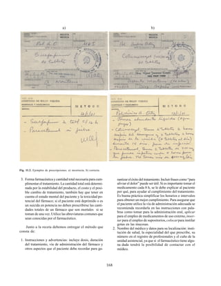 168
3. Forma farmacéutica y cantidad total necesaria para cum-
plimentar el tratamiento. La cantidad total está determi-
nada por la estabilidad del producto, el costo y el posi-
ble cambio de tratamiento, también hay que tener en
cuenta el estado mental del paciente y la toxicidad po-
tencial del fármaco; si el paciente está deprimido o es
un suicida en potencia no deben prescribirse las canti-
dades totales de un fármaco que son mortales si se
toman de una vez. Utilice las abreviaturas comunes que
sean conocidas por el farmacéutico.
Junto a la receta debemos entregar el método que
consta de:
1. Instrucciones y advertencias: incluye dosis, duración
del tratamiento, vía de administración del fármaco y
otros aspectos que el paciente deba recordar para ga-
Fig. 11.2. Ejemplos de prescripciones. a) incorrecta, b) correcta.
rantizareléxitodeltratamiento.Incluirfrasescomo“para
aliviar el dolor” puede ser útil. Si es importante tomar el
medicamento cada 8 h, se le debe explicar al paciente
por qué, para ayudar al cumplimiento del tratamiento.
Es buena práctica simplificar los horarios e intervalos
para obtener un mejor cumplimiento. Para asegurar que
el paciente utilice la vía de administración adecuada se
recomienda recordarla en las instrucciones con pala-
bras como tomar para la administración oral, aplicar
para el empleo de medicamentos de uso externo,inser-
tar para el empleo de supositorios,colocarpara instilar
gotas en las mucosas.
2. Nombre del médico y datos para su localización: insti-
tución de salud, la especialidad del que prescribe, su
número en el registro de profesionales y el cuño de la
unidad asistencial, ya que si el farmacéutico tiene algu-
na duda tendrá la posibilidad de contactar con el
médico.
a) b)
 