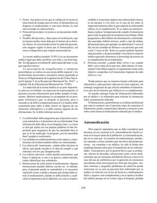 169
3. Fecha: hay países en los que la validez de la receta no
tiene límite de tiempo, pero en otros, el farmacéutico no
dispensa el medicamento si esta tiene límites, lo cual
está normado en cada territorio.
4. Firma del prescriptor: la receta es un documento médi-
co-legal.
5. Nombre del paciente y datos para su localización, que
en nuestro medio viene dado por el número de su histo-
ria clínica. Se recomienda incluir la edad del paciente,
esto asegura vigilar la dosis por el farmacéutico, así
como el diagnóstico que origina la prescripción.
La receta médica (modelo 53-05-1) es un documento
médico legal que debe escribirse con tinta y con letra legi-
ble. EnellaapareceelsímboloR/,abreviaturadellatín recipe
que significa tómese.
La prescripción de estupefacientes y sustancias
psicotrópicas se realiza en una receta doble especial y los
profesionales autorizados a recetarlos tienen registrada su
firma en el Departamento de Legalización de Firmas Nacio-
nal (Capítulo V de la Resolución Ministerial No. 58/67 y
Capítulo VII de la Resolución Ministerial No. 72/90.)
La redacción de la receta médica es un paso importan-
te, pero no es el último en el proceso de la prescripción, el
paciente necesita información para poder cumplir el trata-
miento. Muchos medicamentos se acompañan de un pros-
pecto informativo que va dirigido al paciente, pero a
menudo es de difícil comprensión para él y el médico debe
examinarlo para saber si debe insistir en algunos de sus
elementos informativos o si debe matizar algunas de sus
afirmaciones. Se le debe informar acerca de:
1. La enfermedad: debe asegurarse que el paciente conoz-
ca la naturaleza y el pronóstico de su enfermedad. Esta
información debe darse en un lenguaje claro y a veces
es útil que repita con sus propias palabras lo más im-
portante para asegurarse de que ha entendido bien lo
que se le ha explicado; la pregunta ¿me ha entendido
bien? ayudará a confirmarlo.
2. Las medidas no medicamentosas como reposo y carac-
terísticas de la dieta también deben ser mencionadas.
3. Los efectos del tratamiento: cuándo debe iniciarse su
efecto, qué puede suceder si lo deja de cumplir y qué
síntomas son los que desaparecerán.
4. Los efectos adversos: cuáles pueden presentarse, qué
hacer si aparecen, si son o no graves, cuánto durarán,
cuáles identifican una sobredosis.
5. Instrucciones de cómo tomar el medicamento: algunas
instrucciones pueden haberse escrito en el método,
pero el paciente puede no entenderlas y es necesario
explicarle cómo, cuándo y durante qué tiempo debe to-
mar el medicamento, cuándo no debe tomarlo y expli-
carle la importancia de la adhesión a él; esto es impres-
cindible si el paciente padece una enfermedad crónica,
es un anciano o vive solo; en el caso de los niños la
impresión materna sobre la gravedad de la enfermedad
influye en el cumplimiento. Si se indica un antimicro-
biano, explicar la importancia de cumplir el tratamiento
para evitar la aparición de resistencia microbiana. Debe
preguntarse sobre hábitos de alimentación, enfermeda-
des asociadas, hábitos tóxicos, sueño y tipo de trabajo
del paciente para, por ejemplo, no administrar 3 veces al
día con las comidas un fármaco a un paciente que solo
come 2 veces al día. Tener en cuenta también factores
educacionales y de personalidad. Una efectiva relación
médico-paciente disminuye el porcentaje de errores en
el cumplimiento de un tratamiento.
6. Próxima consulta: ¿cuándo debe volver o no, cuándo
debe volver antes de lo previsto, debe detener el trata-
miento? Este último aspecto, el seguimiento, tiene como
objetivo comprobar si el tratamiento impuesto ha sido
efectivo o no.
Puede parecer que no tenemos tiempo suficiente para
informarle a cada paciente cada uno de estos aspectos, sin
embargo asegurarse de que este ha entendido el tratamien-
to es uno de los factores que influyen en su cumplimiento.
Se pueden entregar hojas de información elaboradas
por el médico o la enfermera para reforzar la orientación
sobre el tratamiento indicado.
El farmacéutico, generalmente es el último profesional
que está en contacto con el paciente antes de comenzar el
tratamiento, puede cooperar para educarlo y asesorar a este
sobre cómo tomar el medicamento indicado por el médico.
Automedicación
Otro aspecto importante que se debe considerar para
alcanzar un uso racional es la automedicación, hecho co-
mún en la mayor parte de la población. La automedicación,
que no es más que el consumo de medicamentos, produc-
tos naturales u otros remedios por iniciativa del propio pa-
ciente, sin consultar a un médico, ha sido la forma más
empleada durante años para el tratamiento de las enferme-
dades. Esta práctica, por lo general lleva a que se produz-
can efectos no deseados, interacciones entre varios medi-
camentos que se consuman, pérdida de eficacia, como en el
caso del uso de antibióticos por la aparición de resistencia
microbiana, entre otros perjuicios. Pero por otra parte, mu-
chos síntomas y pequeños problemas de salud los puede
solucionar en su casa un paciente bien informado por su
médico en relación con el uso de técnicas y medicamentos
útiles y seguros; esto complementa y no se opone a la labor
del médico porque así se evitan viajes al hospital, pérdida
 