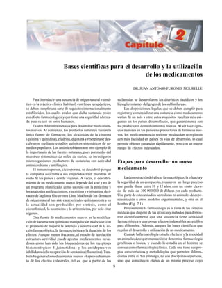 9
Para introducir una sustancia de origen natural o sinté-
tico en lapráctica clínica habitual, con fines terapéuticos,
se deben cumplir una serie de requisitos internacionalmente
establecidos, los cuales avalan que dicha sustancia posee
ese efecto farmacológico y que tiene una seguridad adecua-
da para su uso en seres humanos.
Existen diferentes métodos para desarrollar medicamen-
tos nuevos. Al comienzo, los productos naturales fueron la
única fuente de fármacos; los alcaloides de la cincona
(quinina y quinidina), efedrina, digoxina y reserpina se des-
cubrieron mediante estudios químicos sistemáticos de re-
medios populares. Los antimicrobianos son otro ejemplo de
la importancia de las fuentes naturales, pues por medio del
muestreo sistemático de miles de suelos, se investigaron
microorganismos productores de sustancias con actividad
antimicrobiana y antifúngica.
El inmunosupresor, ciclosporina, se descubrió porque
la compañía solicitaba a sus empleados traer muestras de
suelo de los países a donde viajaban. A veces, el descubri-
miento de un medicamento nuevo depende del azar y no de
un programa planificado, como sucedió con la penicilina y
los alcaloides antileucémicos, vincristina y vinblastina, deri-
vados de la plantaVinca rosea Linn. Muchos de los fármacos
de origen natural han sido caracterizados químicamente y en
la actualidad son producidos por síntesis, como el
cloranfenicol, la neomicina y la eritromicina, por solo citar
algunos.
Otra fuente de medicamentos nuevos es la modifica-
ción de la estructura química o manipulación molecular, con
el propósito de mejorar la potencia y selectividad de la ac-
ción farmacológica, la farmacocinética y la duración de los
efectos. Aunque menos frecuente, el estudio de la relación
estructura-actividad puede aportar medicamentos nove-
dosos como han sido los bloqueadores de los receptores
histaminérgicos H2
(cimetidina) y los antidepresivos
inhibidores de la recaptación de serotonina (fluoxetina). Tam-
bién ha generado medicamentos nuevos el aprovechamien-
to de los efectos colaterales, tal es, que a partir de las
Bases científicas para el desarrollo y la utilización
de los medicamentos
DR.JUAN ANTONIO FURONES MOURELLE
sulfamidas se desarrollaron los diuréticos tiazídicos y los
hipoglicemiantes del grupo de las sulfonilureas.
Las disposiciones legales que se deben cumplir para
registrar y comercializar una sustancia como medicamento
varían de un país a otro; estos requisitos resultan más exi-
gentes en los países desarrollados, que generalmente son
los productores de medicamentos nuevos. Al ser las exigen-
cias menores en los países no productores de fármacos nue-
vos, los medicamentos de reciente producción se registran
con más facilidad en países en vías de desarrollo, lo cual
permite obtener ganancias rápidamente, pero con un mayor
riesgo de efectos indeseados.
Etapas para desarrollar un nuevo
medicamento
La demostración del efecto farmacológico, la eficacia y
la seguridad de un compuesto, requieren un largo proceso
que puede durar entre 10 y 15 años, con un costo eleva-
do de más de 300 000 000 de dólares por cada producto.
Una parte de estos estudios se realizan en animales de expe-
rimentación u otros modelos experimentales, y otra en el
hombre (Fig. 2.1).
Precisamente la farmacología es la rama de las ciencias
médicas que dispone de las técnicas y métodos para demos-
trar científicamente que una sustancia tiene actividad
farmacológica y que posee efectos indeseables aceptables
para el hombre. Además, asegura las bases científicas que
regulan el desarrollo y utilización de un medicamento.
Cuando la farmacología estudia el efecto y la toxicidad
en animales de experimentación se denomina farmacología
preclínica o básica, y cuando lo estudia en el hombre se
conoce como farmacología clínica. Cada una tiene sus pro-
pias características y metodologías que permiten diferen-
ciarlas entre sí. Sin embargo, no son disciplinas separadas,
sino que constituyen etapas de un mismo proceso cuyo
 