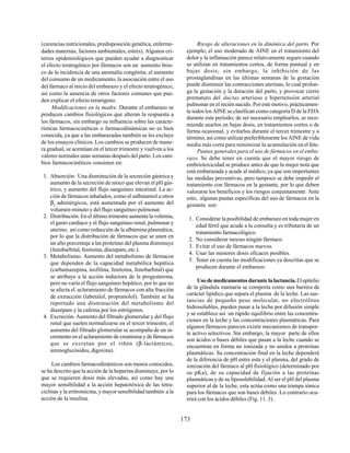 173
(carencias nutricionales, predisposición genética, enferme-
dades maternas, factores ambientales, estrés). Algunos cri-
terios epidemiológicos que pueden ayudar a diagnosticar
el efecto teratogénico por fármacos son un aumento brus-
co de la incidencia de una anomalía congénita, el aumento
del consumo de un medicamento, la asociación entre el uso
del fármaco al inicio del embarazo y el efecto teratogénico,
así como la ausencia de otros factores comunes que pue-
den explicar el efecto teratógeno.
Modificaciones en la madre. Durante el embarazo se
producen cambios fisiológicos que alteran la respuesta a
los fármacos, sin embargo su influencia sobre las caracte-
rísticas farmacocinéticas o farmacodinámicas no es bien
conocida, ya que a las embarazadas también se les excluye
de los ensayos clínicos. Los cambios se producen de mane-
ra gradual, se acentúan en el tercer trimestre y vuelven a los
valores normales unas semanas después del parto. Los cam-
bios farmacocinéticos consisten en:
1. Absorción. Una disminución de la secreción gástrica y
aumento de la secreción de moco que elevan el pH gás-
trico, y aumento del flujo sanguíneo intestinal. La ac-
ción de fármacos inhalados, como el salbutamol u otros
β2
adrenérgicos, está aumentada por el aumento del
volumen-minuto y del flujo sanguíneo pulmonar.
2. Distribución. En el último trimestre aumenta la volemia,
el gasto cardíaco y el flujo sanguíneo renal, pulmonar y
uterino, así como reducción de la albúmina plasmática,
por lo que la distribución de fármacos que se unen en
un alto porcentaje a las proteínas del plasma disminuye
(fenobarbital, fenitoína, diazepam, etc.).
3. Metabolismo. Aumento del metabolismo de fármacos
que dependen de la capacidad metabólica hepática
(carbamazepina, teofilina, fenitoína, fenobarbital) que
se atribuye a la acción inductora de la progesterona,
pero no varía el flujo sanguíneo hepático, por lo que no
se afecta el aclaramiento de fármacos con alta fracción
de extracción (labetalol, propranolol). También se ha
reportado una disminución del metabolismo del
diazepam y la cafeína por los estrógenos.
4. Excreción. Aumento del filtrado glomerular y del flujo
renal que suelen normalizarse en el tercer trimestre, el
aumento del filtrado glomerular se acompaña de un in-
cremento en el aclaramiento de creatinina y de fármacos
que se excretan por el riñón (β-lactámicos,
aminoglucósidos, digoxina).
Los cambios farmacodinámicos son menos conocidos,
se ha descrito que la acción de la heparina disminuye, por lo
que se requieren dosis más elevadas, así como hay una
mayor sensibilidad a la acción hepatotóxica de las tetra-
ciclinas y la eritromicina, y mayor sensibilidad también a la
acción de la insulina.
Riesgo de alteraciones en la dinámica del parto. Por
ejemplo, el uso moderado de AINE en el tratamiento del
dolor y la inflamación parece relativamente seguro cuando
se utilizan en tratamientos cortos, de forma puntual y en
bajas dosis; sin embargo, la inhibición de las
prostaglandinas en las últimas semanas de la gestación
puede disminuir las contracciones uterinas, lo cual prolon-
ga la gestación y la duración del parto, y provocar cierre
prematuro del ductus arterioso e hipertensión arterial
pulmonar en el recién nacido. Por este motivo, prácticamen-
te todos los AINE se clasifican como categoría D de la FDA
durante este período; de ser necesario emplearlos, se reco-
mienda usarlos en bajas dosis, en tratamientos cortos o de
forma ocasional, y evitarlos durante el tercer trimestre y a
término, así como utilizar preferiblemente los AINE de vida
media más corta para minimizar la acumulación en el feto.
Pautas generales para el uso de fármacos en el emba-
razo. Se debe tener en cuenta que el mayor riesgo de
embriotoxicidad se produce antes de que la mujer nota que
está embarazada y acude al médico, ya que son importantes
las medidas preventivas, pero tampoco se debe impedir el
tratamiento con fármacos en la gestante, por lo que deben
valorarse los beneficios y los riesgos conjuntamente. Ante
esto, algunas pautas específicas del uso de fármacos en la
gestante son:
1. Considerar la posibilidad de embarazo en toda mujer en
edad fértil que acude a la consulta y es tributaria de un
tratamiento farmacológico.
2. No considerar inocuo ningún fármaco.
3. Evitar el uso de fármacos nuevos.
4. Usar las menores dosis eficaces posibles.
5. Tener en cuenta las modificaciones ya descritas que se
producen durante el embarazo.
Uso de medicamentos durante la lactancia.El epitelio
de la glándula mamaria se comporta como una barrera de
carácter lipídico que separa el plasma de la leche. Las sus-
tancias de pequeño peso molecular, no electrólitos
hidrosolubles, pueden pasar a la leche por difusión simple
y se establece así un rápido equilibrio entre las concentra-
ciones en la leche y las concentraciones plasmáticas. Para
algunos fármacos parecen existir mecanismos de transpor-
te activo selectivos. Sin embargo, la mayor parte de ellos
son ácidos o bases débiles que pasan a la leche cuando se
encuentran en forma no ionizada y no unidos a proteínas
plasmáticas. Su concentración final en la leche dependerá
de la diferencia de pH entre esta y el plasma, del grado de
ionización del fármaco al pH fisiológico (determinado por
su pKa), de su capacidad de fijación a las proteínas
plasmáticas y de su liposolubilidad. Al ser el pH del plasma
superior al de la leche, esta actúa como una trampa iónica
para los fármacos que son bases débiles. Lo contrario ocu-
rrirá con los ácidos débiles (Fig. 11. 3) .
 