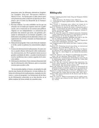 178
paraciones entre las diferentes alternativas terapéuti-
cas. Ejemplos: Drug and Therapeutics Bulletin y
Medical Letter. En nuestro país se edita, para la aten-
ción primaria de salud, elBoletín de Información Tera-
péutica por el Centro de Desarrollo de la Farmaco-
epidemiología.
5. Revistas médicas. Las más confiables son las que sus
artículos son revisados por expertos antes de su publi-
cación, esto se menciona en sus normas para publicar.
Algunas no son independientes: se caracterizan por
presentar más anuncios que texto, son gratuitas, pre-
sentan la información en un formato aceptable y son
deficientes en la publicación de editoriales críticos. Los
suplementos de revistas a menudo son financiados por
los laboratorios.
6. Educación de posgrado. Esta es otra forma de mantener-
se al día y poner en práctica los conocimientos adquiri-
dos.
7. Centros de información de medicamentos.En estos cen-
tros se puede obtener información sobre medicamen-
tos, intoxicaciones, etc. Por lo general, tienen acceso a
grandes cantidades de datos y ayudan al profesional a
resolver problemas más o menos urgentes de la aten-
ción médica.
8. Información electrónica.Estos sistemas almacenan todo
tipo de información sobre fármacos, pero se necesitan
recursos para acceder a ella.
Se recomienda emplear, al menos, un ejemplar de cada
una de estas fuentes de información: revistas médicas, bo-
letines de información de medicamentos, manuales de refe-
rencia y cursos de posgrado. Las limitaciones de las fuen-
tes de información comerciales ya se han descrito, no se
deben emplear de forma aislada sin consultar estas.
Bibliografía
Anónimo. Capturing prescribers´minds. Drug and Therapeutic Bulletin
2000;38(7).
. Drug interactions. The Medical Letter 1999;41:61.
. Prescribing new drugs in general practice. MeRec Bulletin 1998;
9 (6):21-4.
Baos Vicente V. Estrategias para reducir los riesgos de la
automedicación. Inf Ter Sist Nac Salud 2000; 24 (6): 147-2.
Benet LZ. Principios de redacción de recetas e instrucciones para el
apego a la prescripción por parte del paciente. En: Goodman-
Gilman. Las bases farmacológicas de la terapéutica. Volumen II.
9na ed. McGraw Hill, 1996.
Bosch M, Arnau JM, Laporte JR. Utilidad de protocolos, formularios
y guías terapéuticas para promover la prescripción racional de
medicamentos. Inf Ter Sist Nac Salud 1996; 20: 41-7.
Editorial. Prescripción apropiada: habilidades para toda la vida. Bo-
letín de medicamentos Esenciales. No. 20, 1995:1.
Guía de la Buena Prescripción. Manual práctico. OMS, Programa de
acción sobre medicamentos esenciales, 1998.
Guía Terapéutica para la APS, Editora José Martí, Ciudad de la Haba-
na, 1994.
Hogerzeil HV. Promoting rational prescribing: an international
perspective. Br J Clin Pharmac 1995; 39: 1-6.
Jané Carrencá F. Fármacos que se eliminan por la leche. En: Reaccio-
nes adversas de los medicamentos y enfermedades iatrógenas.
Badá Aínsa JL y Salvá Miguel JA, eds. Edición Revolucionaria,
1980: 789.
Laporte JR, Tognoni G. eds. Principios de epidemiología del medica-
mento. 2da. ed., Barcelona: Masson-Salvat, 1993: 49-66.
Peña Machado MA. Consideraciones farmacológicas acerca del uso
de medicamentos durante la lactancia materna. Rev Cubana Med
Gen Integral 1993, 9 (2): 132-6.
Quinn DI , Day RO. Clinically important drug interactions. En:
Avery’s Drug Treatment. 4ta ed. Cap 7, Ed. TM Speight and
NGH Holford. Adis International Limited, 1997.
Ramos AM, Milián PM, Fonseca JL, Quirós M. Determinación de
polifarmacoterapia en pacientes geriátricos de un consultorio de
la familia en Cienfuegos. Rev Cubana Farm 2000;34(3):170-4.
Regueira JL, Conde M, de Barrio I, Cervera L. Polifarmacia en la
tercera edad. Rev Cubana Med Gen Integr 2000; 16(4): 346-9.
Smith R. What clinical information do the doctors need? Br Med J
1996; 313:1062-8.
Zárate CE, Llosa IL. Hábitos de prescripción de los médicos perua-
nos y factores que influyen en ellos. Boletín OPS 1995; 118
(6): 479-86.
 