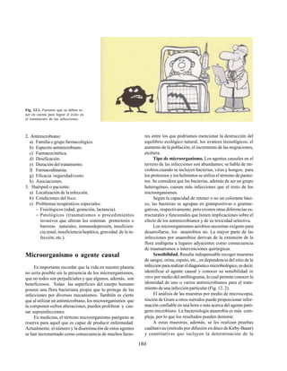 180
2. Antimicrobiano:
a) Familia o grupo farmacológico.
b) Espectro antimicrobiano.
c) Farmacocinética.
d) Dosificación.
e) Duración del tratamiento.
f) Farmacodinamia.
g) Eficacia /seguridad/costo.
h) Asociaciones.
3. Huésped o paciente:
a) Localización de la infección.
b) Condiciones del foco.
c) Problemas terapéuticos especiales:
− Fisiológicos (edad, gestación, lactancia).
− Patológicos (traumatismos o procedimientos
invasivos que alteran los sistemas protectores o
barreras naturales, inmunodepresión, insuficien-
cia renal, insuficiencia hepática, gravedad de la in-
fección, etc.).
Microorganismo o agente causal
Es importante recordar que la vida en nuestro planeta
no sería posible sin la presencia de los microorganismos,
que no todos son perjudiciales y que algunos, además, son
beneficiosos. Todas las superficies del cuerpo humano
poseen una flora bacteriana propia que lo protege de las
infecciones por diversos mecanismos. También es cierto
que al utilizar un antimicrobiano, los microorganismos que
la componen sufren alteraciones, pueden proliferar y cau-
sar suprainfecciones.
En medicina, el término microorganismo patógeno se
reserva para aquel que es capaz de producir enfermedad.
Actualmente, el número y la diseminación de estos agentes
se han incrementado como consecuencia de muchos facto-
Fig. 12.1. Factores que se deben te-
ner en cuenta para lograr el éxito en
el tratamiento de las infecciones.
res entre los que podríamos mencionar la destrucción del
equilibrio ecológico natural, los avances tecnológicos, el
aumento de la población, el incremento de las migraciones,
etcétera.
Tipo de microorganismo. Los agentes causales en el
terreno de las infecciones son abundantes; se habla de mi-
crobios cuando se incluyen bacterias, virus y hongos; para
los protozoos y los helmintos se utiliza el término de parási-
tos. Se considera que las bacterias, además de ser un grupo
heterogéneo, causan más infecciones que el resto de los
microorganismos.
Según la capacidad de retener o no un colorante bási-
co, las bacterias se agrupan en grampositivas o gramne-
gativas, respectivamente, pero existen otras diferencias es-
tructurales y funcionales que tienen implicaciones sobre el
efecto de los antimicrobianos y de su toxicidad selectiva.
Los microorganismos aerobios necesitan oxígeno para
desarrollarse, los anaerobios no. La mayor parte de las
infecciones por anaerobios derivan de la extensión de la
flora endógena a lugares adyacentes como consecuencia
de traumatismos o intervenciones quirúrgicas.
Sensibilidad. Resulta indispensable recoger muestras
de sangre, orina, esputo, etc., en dependencia del sitio de la
infecciónpararealizareldiagnósticomicrobiológico,esdecir,
identificar el agente causal y conocer su sensibilidad in
vitro por medio del antibiograma, lo cual permite conocer la
idoneidad de uno o varios antimicrobianos para el trata-
miento de una infección particular (Fig. 12. 2).
El análisis de las muestras por medio de microscopia,
tinción de Gram u otros métodos puede proporcionar infor-
mación confiable en una hora o más acerca del agente pató-
geno microbiano. La bacteriología anaerobia es más com-
pleja, por lo que los resultados pueden demorar.
A estas muestras, además, se les realizan pruebas
cualitativas (método por difusión en disco de Kirby-Bauer)
y cuantitativas que incluyen la determinación de la
 