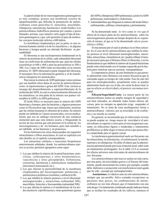 187
La pared celular de los microorganismos gramnegativos
es más compleja, poseen una membrana externa de
lipopolisacáridos que dificulta la penetración de antimi-
crobianos como penicilina G, meticilina, macrólidos,
rifampicina, vancomicina, bacitracina o ácido fusídico. Los
antimicrobianos hidrofílicos penetran por canales o poros
llamados porinas, cuyo número varía según el tipo de bac-
teria gramnegativa y que solo permiten el paso de molécu-
las con peso molecular inferior a 600 dalton.
La membrana citoplasmática, por su parte, es una es-
tructura bastante similar a la de los mamíferos y en algunas
bacterias y hongos puede ser alterada fácilmente su per-
meabilidad.
El ribosoma es una nucleoproteína fundamental en la
síntesis de proteínas de la célula, cada subunidad ribosomal
tiene un coeficiente de sedimentación que para las células
eucarióticas es 60S y 40S y para las procarióticas es 50S y
30S. Los 3 tipos de ARN están involucrados en la síntesis
proteica. El ARN ribosomal es parte integral del ribosoma,
el mensajero lleva la información genética y el de transfe-
rencia transporta los aminoácidos.
Para iniciar la síntesis de ADN participan varias enzimas
que son también sitios diana de acción de antimicrobianos
como: la topoisomerasa o girasa del ADN. Esta enzima se
encarga del desenrollamiento y superenrollamiento de la
molécula del ADN, la cual es estructuralmente diferente en
los mamíferos, en otra parte de la síntesis son puntos vul-
nerables la ADN y la ARN polimerasa.
El ácido fólico es necesario para la síntesis del ADN
bacteriano y humano, pero las bacterias y algunos protozoos
como el Plasmodium spp. tienen que sintetizarlo, mientras
que las células humanas lo obtienen de la dieta. Su síntesis
puede ser inhibida en 2 pasos secuenciales, con un medica-
mento que sea un análogo estructural de una sustancia
elemental para que esta síntesis ocurra, y bloqueando la
acción de una enzima que está presente en la célula de los
microorganismos y de los humanos, pero más sensible a
ser inhibida en las bacterias y en protozoos.
En los helmintos los sitios diana pueden ser organelos
intracelulares o fibras musculares, lo cual se explicará con
más detalles en el capítulo correspondiente.
Las estructuras celulares o reacciones bioquímicas
anteriormente señaladas, donde los antimicrobianos ejer-
cen su acción, permiten agruparlos como sigue:
1. Los que inhiben la síntesis de la pared bacteriana: peni-
cilinas, cefalosporinas y otros betalactámicos,
vancomicina y otros glicopéptidos, fosfomicina,
cicloserina, bacitracina y antimicóticos imidazólicos
(miconazol, ketoconazol, etc.).
2. Los que afectan la permeabilidad de la membrana
citoplasmática del microorganismo: polimixinas y
antimicóticos poliénicos (nistatina y anfotericín B).
3. Los que inhiben la síntesis proteica a nivel ribosomal:
aminoglucósidos y tetraciclinas (subunidad 30S),
macrólidos, fenicoles y lincosamidas (subunidad 50S).
4. Los que afectan la síntesis o el metabolismo de los áci-
dos nucleicos: ciprofloxacina y otras quinolonas (girasa
delADN),rifampicina(ARNpolimerasa),aciclovir(ADN
polimerasa), metronidazol y clofazimina.
5. Antimetabolitos que bloquean la síntesis del ácido fólico:
sulfonamidas, sulfonas, trimetropima y pirimetamina.
Se ha demostrado tanto in vitro como in vivo que el
efecto de la mayor parte de los antimicrobianos sobre los
microorganismos persiste un tiempo después de su exposi-
ción al mismo, al que se le ha denominado efecto posan-
tibiótico (EPA).
El mecanismo por el cual se produce no es bien conoci-
do. En el caso de los antimicrobianos que inhiben la sínte-
sis proteica al nivel ribosomal (aminoglucósidos, macró-
lidos, tetraciclinas, cloranfenicol, etc.) podría reflejar el tiem-
po necesario para que el fármaco libere el ribosoma, y en los
betalactámicos que inhiben la síntesis de la pared bacteriana
puede estar relacionado con el tiempo requerido por la bac-
teria para sintetizar nuevas enzimas transpeptidasas.
La importancia clínica de este fenómeno es que permi-
te administrar estos fármacos con menor frecuencia que la
calculada según su tiempo de vida media. Esto ha sido útil
para los aminoglucósidos; actualmente estos se pueden
administrar hasta una vez al día, sin variar la dosis total, lo
que no afecta su efectividad y al parecer con menos toxi-
cidad.
Eficacia/Seguridad/Costo. La mayor parte de los
antimicrobianos tienen un amplio margen de seguridad y
son bien tolerados, no obstante todos tienen efectos ad-
versos, pero no siempre su aparición exige suspender el
tratamiento. No se trata de estar predispuestos frente a
antimicrobianos valiosos, por su toxicidad, ni de confiar-
nos y no tenerla en cuenta.
En general, se recomienda que en infecciones severas
se puede aceptar un riesgo mayor de toxicidad si el anti-
microbiano es superior a otros para el microorganismo cau-
sante; en infecciones ligeras o moderadas y tratamientos
profilácticos se debe elegir el menos tóxico que posea efec-
to comprobado para el agente causal.
La intolerancia gastrointestinal suele ser frecuente con
las tetraciclinas, la eritromicina, el cotrimoxazol, la nitrofu-
rantoína y la rifampicina. No debe olvidarse que la adminis-
tración parenteral puede provocar irritación local, sobre todo
en tratamientos prolongados. En la tabla 12.4 se resumen
los efectos adversos más relevantes de antimicrobianos de
uso frecuente.
Los antimicrobianos más nuevos suelen ser más caros,
por otra parte, las toxicidades graves o el fracaso del trata-
miento puede incrementar los costos, por ejemplo, cuando
debe dializarse a un paciente con insuficiencia renal aguda
que ha sido causada por aminoglucósidos.
Asociaciones. Lo ideal es usar un solo antimicrobiano,
siempre que sea posible. Salvo contadas excepciones en
pacientes muy graves, las combinaciones de antimi-
crobianos no son más eficaces que el tratamiento con una
sola droga. Un tratamiento combinado puede indicarse hasta
que se reciban los resultados de los cultivos, entonces el
 