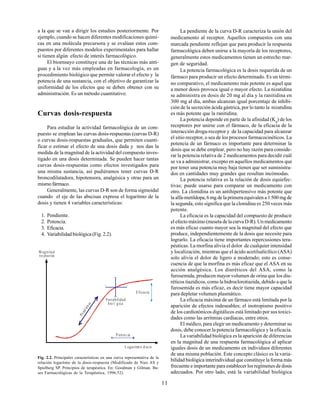 11
a la que se van a dirigir los estudios posteriormente. Por
ejemplo, cuando se hacen diferentes modificaciones quími-
cas en una molécula precursora y se evalúan estos com-
puestos por diferentes modelos experimentales para hallar
si tienen algún efecto de interés farmacológico.
El bioensayo constituye una de las técnicas más anti-
guas y a la vez más empleadas en farmacología, es un
procedimiento biológico que permite valorar el efecto y la
potencia de una sustancia, con el objetivo de garantizar la
uniformidad de los efectos que se deben obtener con su
administración. Es un método cuantitativo.
Curvas dosis-respuesta
Para estudiar la actividad farmacológica de un com-
puesto se emplean las curvas dosis-respuestas (curvas D-R)
o curvas dosis-respuestas graduales, que permiten cuanti-
ficar o estimar el efecto de una dosis dada y nos dan la
medida de la magnitud de la actividad del compuesto inves-
tigado en una dosis determinada. Se pueden hacer tantas
curvas dosis-respuestas como efectos investigados para
una misma sustancia, así pudiéramos tener curvas D-R
broncodilatadora, hipotensora, analgésica y otras para un
mismofármaco.
Generalmente, las curvas D-R son de forma sigmoidal
cuando el eje de las abscisas expresa el logaritmo de la
dosis y tienen 4 variables características:
1. Pendiente.
2. Potencia.
3. Eficacia.
4. Variabilidad biológica (Fig. 2.2).
La pendiente de la curva D-R caracteriza la unión del
medicamento al receptor. Aquellos compuestos con una
marcada pendiente reflejan que para producir la respuesta
farmacológica deben unirse a la mayoría de los receptores,
generalmente estos medicamentos tienen un estrecho mar-
gen de seguridad.
La potencia farmacológica es la dosis requerida de un
fármaco para producir un efecto determinado. Es un térmi-
no comparativo, el medicamento más potente es aquel que
a menor dosis provoca igual o mayor efecto. La nizatidina
se administra en dosis de 20 mg al día y la ranitidina en
300 mg al día, ambas alcanzan igual porcentaje de inhibi-
ción de la secreción ácida gástrica, por lo tanto la nizatidina
es más potente que la ranitidina.
La potencia depende en parte de la afinidad (Kd
) de los
receptores por unirse con el fármaco, de la eficacia de la
interacción droga-receptor y de la capacidad para alcanzar
el sitio receptor, o sea de los procesos farmacocinéticos. La
potencia de un fármaco es importante para determinar la
dosis que se debe emplear, pero no hay razón para conside-
rar la potencia relativa de 2 medicamentos para decidir cuál
se va a administrar, excepto en aquellos medicamentos que
por tener una potencia muy baja tienen que ser suministra-
dos en cantidades muy grandes que resultan incómodas.
La potencia relativa es la relación de dosis equiefec-
tivas; puede usarse para comparar un medicamento con
otro. La clonidina es un antihipertensivo más potente que
la alfa-metildopa, 6 mg de la primera equivalen a 1 500 mg de
la segunda, esto significa que la clonidina es 250 veces más
potente.
La eficacia es la capacidad del compuesto de producir
el efecto máximo (meseta de la curva D-R). Un medicamento
es más eficaz cuanto mayor sea la magnitud del efecto que
produce, independientemente de la dosis que necesite para
lograrlo. La eficacia tiene importantes repercusiones tera-
péuticas. La morfina alivia el dolor de cualquier intensidad
y localización, mientras que el ácido acetilsalicílico (ASA)
solo alivia el dolor de ligero a moderado; esto es conse-
cuencia de que la morfina es más eficaz que el ASA en su
acción analgésica. Los diuréticos del ASA, como la
furosemida, producen mayor volumen de orina que los diu-
réticos tiazídicos, como la hidroclorotiazida, debido a que la
furosemida es más eficaz, es decir tiene mayor capacidad
para depletar volumen plasmático.
La eficacia máxima de un fármaco está limitada por la
aparición de efectos indeseables; el inotropismo positivo
de los cardiotónicos digitálicos está limitado por sus toxici-
dades como las arritmias cardíacas, entre otros.
El médico, para elegir un medicamento y determinar su
dosis, debe conocer la potencia farmacológica y la eficacia.
La variabilidad biológica es la aparición de diferencias
en la magnitud de una respuesta farmacológica al aplicar
iguales dosis de un medicamento en individuos diferentes
de una misma población. Este concepto clásico es la varia-
bilidad biológica interindividual que constituye la forma más
frecuente e importante para establecer los regímenes de dosis
adecuados. Por otro lado, está la variabilidad biológica
Fig. 2.2. Principales características en una curva representativa de la
relación logaritmo de la dosis-respuesta (Modificado de Nies AS y
Spielberg SP. Principios de terapéutica. En: Goodman y Gilman. Ba-
ses Farmacológicas de la Terapéutica, 1996:52).
M agnitud
respuesta
L ogaritm o d osis
Pendiente
Variabilidad
bio l gica
E ficacia
Potenc ia
 