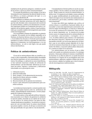 193
multiplicación de gérmenes patógenos, modulan la acción
de las toxinas y ejercen un efecto inmunoestimulante.
El concepto de probióticos es muy antiguo, el uso de la
fermentación como tratamiento fue descrito desde los tiem-
pos bíblicos, se retomó a principios del siglo XX y se
revitaliza en la década del 90.
Los probióticos se definen como microorganismos que
estimulan las funciones protectoras del tracto digestivo,
que han sido afectadas como consecuencia de la acción de
los antimicrobianos, cambios en la alimentación o el estrés.
Son importantes aliados en el tratamiento preventivo y te-
rapéutico de las diarreas aguda y crónica, lo que ha demos-
trado que se pueden emplear microorganismos para luchar
contra microorganismos.
En la actualidad se dispone de preparados en gránulos
o cápsulas. De acuerdo con los trabajos reportados en la
literatura, las bacterias lácticas como el Lactobacillus spp.
y las levaduras Saccharomyces boulardii son los más pro-
metedores en cuanto a eficacia y seguridad. En infecciones
digestivas el tratamiento con microorganismos y no con
antimicrobianos, no solo es más lógico sino que puede
ofrecer más beneficios.
Políticas de antimicrobianos
El uso de los antimicrobianos debe ser científico y ra-
cional, es decir responsable, el personal médico desempeña
una función importante con sus conocimientos y su expe-
riencia. Sin embargo, su aplicación no carece de problemas,
se han realizado numerosos estudios de utilización de
antimicrobianos que han detectado diferencias en el con-
sumo por países, regiones e instituciones y deficiencias
relacionadas con su prescripción como:
1. Utilización excesiva.
2. Selección inadecuada.
3. Dosis, tiempo y vía de administración incorrectas.
4. Aparición de efectos adversos evitables.
5. Combinaciones inapropiadas.
6. Desconocimiento de los patrones de resistencia.
7. Escasa o nula utilización de procedimientos para con-
trolar su eficacia.
Las tendencias de prescripción y consumo pueden estar
influidas por muchos factores como las preferencias del
médico, disponibilidad de medicamentos e incluso propa-
ganda de la industria farmacéutica.
En muchos países se han aplicado políticas farmacéu-
ticas nacionales con el objetivo de garantizar la calidad de
la atención médica, haciendo un uso óptimo de los recur-
sos, las políticas de antimicrobianos son parte de ellas.
Aunque pueda parecer paradójico, los primeros en preocu-
parse por esta actividad fueron los países desarrollados
que poseen amplios recursos, de ahí que su extensión está
más que justificada a los que están en vías de desarrollo.
Conceptualmente el término política en una de sus acep-
ciones significa “arte de conducir un asunto para alcanzar
un fin”, desde el punto de vista de los antimicrobianos se
define como “el conjunto de actividades o tareas realizadas
por un grupo multidisciplinario de profesionales, con el
objetivo de lograr el uso racional de estos medicamentos en
una institución y, por lo tanto, contribuir a reducir la resis-
tencia bacteriana”
La tarea más difícil para implantar una política de
antimicrobianos es sensibilizar al personal médico de su
necesidad. La tarea más importante para comenzarla es ob-
tener los mapas microbiológicos, se trata de un informe de
los niveles de resistencia de la institución. Otras activida-
des no menos importantes son la creación de un grupo
técnico asesor, la categorización de los antimicrobianos en
no controlados, semicontrolados y restringidos o de re-
serva. Se deben elaborar guías internas o de tratamientos
por afecciones (elección y alternativas) en cada servicio,
que pueden coincidir o no con los que aparecen en la litera-
tura y que no son estáticas porque dependen de la situa-
ción de la resistencia bacteriana de ese lugar y en ese mo-
mento. Por último, es necesario aplicar planes educaciona-
les y realizar el control de su ejecución.
Los antimicrobianos son un recurso al que se debe
acudir solo cuando son realmente necesarios. La estrategia
presente y futura para enfrentar la inmensa versatilidad de
las bacterias en su afán de sobrevivir, no puede descansar
únicamente en el ingenio de los investigadores para crear
antimicrobianos superiores, también se deben usar de ma-
nera correcta y adoptar las medidas que eviten la transmi-
sión de microorganismos multirresistentes.
Bibliografía
Cabrera LN, Peña MM, Cires MP, Acosta GJ. Comportamiento de
la resistencia in vitro después de aplicar una política de
antimicrobianos. Rev Cubana Hig Epidem 1993; 31(2):100-8.
Finch R, Ball P. Infection Reference Guide: General principles of
Chemotherapy. Volumen 3. Ed. Blackwell Science, 1998: 177-85.
Fisby AJ. Introduction on the Use of Antibiotics Guideline. Thomas
Jefferson University, 1995 [INTERNET (http:jeffline.tju.edu/
cwis/oac/antibiotics-guide/ /into.html)].
García SJ. Criterios para la aplicación de una política de antibióticos
en hospitales. Rev Cubana Salud Pública 1991;17 (2): 74-8.
Georgopapadakou NH. Penicillin-binding proteins and bacterial
resistance to betalactams. Antimicrob. Agents and Chemotherapy
1993; 3710:2045-53.
Grupo MSD. Fármacos antibacterianos. Merck Sharp & Dohme de
España. SA., 2000, [INTERNET (http:www.msd.es/publicacio-
nes/mmerck/MM-13-153.htm)].
Halloway WJ, Palmer D. Clinical applications of a new parenteral
antibiotic in the treatment of severe bacterial infections. Am J
Med 1996; 24:100(6A):52S-59S.
Hernández-Sampelayo T, Gómez JA, Navarro ML, Cristóbal P. In-
fección en el paciente pediátrico y neonatal. Medicina 1995;
7(77):3405-19.
Livornese LL, Díaz SC, et al. Hospital adquired infection with
vancomycin resistant enterococcus faecium trasmitted by
electronic thermometers. Ann Intern Med 1992; 117: 112-6.
 
