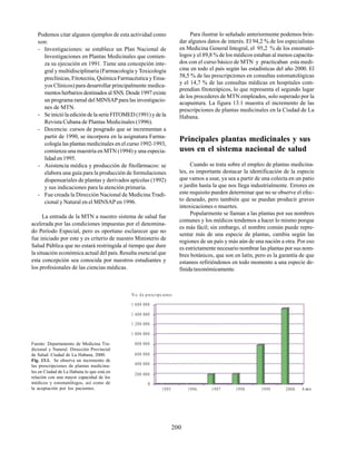 200
Podemos citar algunos ejemplos de esta actividad como
son:
- Investigaciones: se establece un Plan Nacional de
Investigaciones en Plantas Medicinales que comien-
za su ejecución en 1991. Tiene una concepción inte-
gral y multidisciplinaria (Farmacología y Toxicología
preclínicas, Fitotecnia, Química Farmacéutica y Ensa-
yos Clínicos) para desarrollar principalmente medica-
mentos herbarios destinados al SNS. Desde 1997 existe
un programa ramal del MINSAP para las investigacio-
nes de MTN.
- Se inició la edición de la serie FITOMED (1991) y de la
Revista Cubana de Plantas Medicinales (1996).
- Docencia: cursos de posgrado que se incrementan a
partir de 1990, se incorpora en la asignatura Farma-
cología las plantas medicinales en el curso 1992-1993,
comienza una maestría en MTN (1994) y una especia-
lidad en 1995.
- Asistencia médica y producción de fitofármacos: se
elabora una guía para la producción de formulaciones
dispensariales de plantas y derivados apícolas (1992)
y sus indicaciones para la atención primaria.
- Fue creada la Dirección Nacional de Medicina Tradi-
cional y Natural en el MINSAP en 1996.
La entrada de la MTN a nuestro sistema de salud fue
acelerada por las condiciones impuestas por el denomina-
do Período Especial, pero es oportuno esclarecer que no
fue iniciado por este y es criterio de nuestro Ministerio de
Salud Pública que no estará restringida al tiempo que dure
la situación económica actual del país.Resulta esencial que
esta concepción sea conocida por nuestros estudiantes y
los profesionales de las ciencias médicas.
Para ilustrar lo señalado anteriormente podemos brin-
dar algunos datos de interés. El 94,2 % de los especialistas
en Medicina General Integral, el 95,2 % de los estomató-
logos y el 89,8 % de los médicos estaban al menos capacita-
dos con el curso básico de MTN y practicaban esta medi-
cina en todo el país según las estadísticas del año 2000. El
58,5 % de las prescripciones en consultas estomatológicas
y el 14,7 % de las consultas médicas en hospitales com-
prendían fitoterápicos, lo que representa el segundo lugar
de los procederes de MTN empleados, solo superado por la
acupuntura. La figura 13.1 muestra el incremento de las
prescripciones de plantas medicinales en la Ciudad de La
Habana.
Principales plantas medicinales y sus
usos en el sistema nacional de salud
Cuando se trata sobre el empleo de plantas medicina-
les, es importante destacar la identificación de la especie
que vamos a usar, ya sea a partir de una colecta en un patio
o jardín hasta la que nos llega industrialmente. Errores en
este requisito pueden determinar que no se observe el efec-
to deseado, pero también que se puedan producir graves
intoxicaciones o muertes.
Popularmente se llaman a las plantas por sus nombres
comunes y los médicos tendemos a hacer lo mismo porque
es más fácil; sin embargo, el nombre común puede repre-
sentar más de una especie de plantas, cambia según las
regiones de un país y más aún de una nación a otra. Por eso
es estrictamente necesario nombrar las plantas por sus nom-
bres botánicos, que son en latín, pero es la garantía de que
estamos refiriéndonos en todo momento a una especie de-
finida taxonómicamente.
Fuente: Departamento de Medicina Tra-
dicional y Natural. Dirección Provincial
de Salud. Ciudad de La Habana, 2000.
Fig. 13.1. Se observa un incremento de
las prescripciones de plantas medicina-
les en Ciudad de La Habana lo que está en
relación con una mayor capacidad de los
médicos y estomatólogos, así como de
la aceptación por los pacientes.
1 600 000
1 400 000
1 200 000
1 000 000
800 000
600 000
400 000
200 000
0
200019991998199719961995
N o. d e presc ripc iones
A æos
 